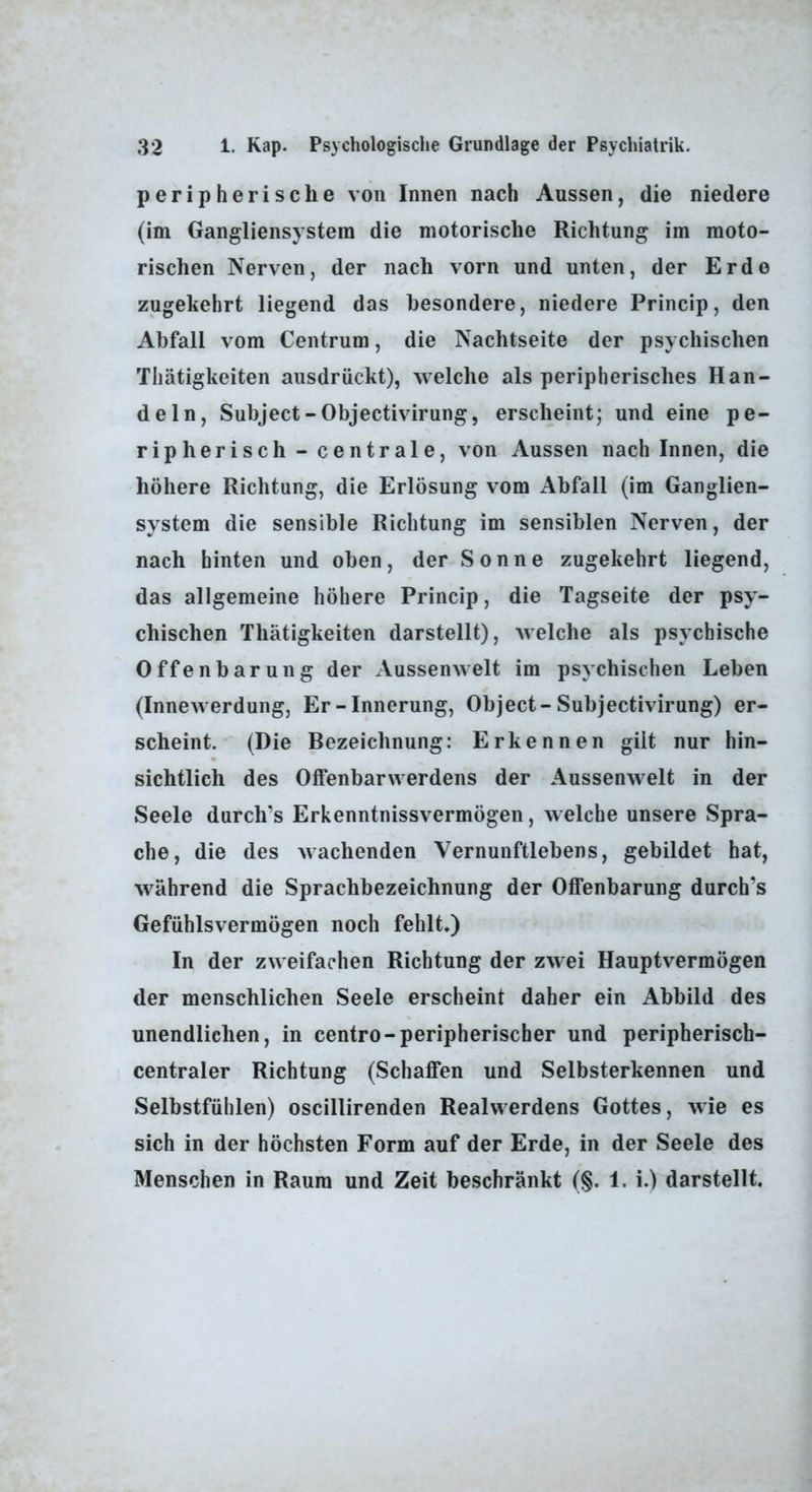 peripherische von Innen nach Aussen, die niedere (im Gangliensystera die motorische Richtung im moto- rischen Nerven, der nach vorn und unten, der Erde zugekehrt liegend das besondere, niedere Princip, den Abfall vom Centrum, die Nachtseite der psychischen Thätigkeiten ausdrückt), welche als peripherisches Han- deln, Subject-Objectivirung, erscheint; und eine pe- ripherisch - centrale, von Aussen nach Innen, die höhere Richtung, die Erlösung vom Abfall (im Ganglien- system die sensible Richtung im sensiblen Nerven, der nach hinten und oben, der Sonne zugekehrt liegend, das allgemeine höhere Princip, die Tagseite der psy- chischen Thätigkeiten darstellt), welche als psychische Offenbarung der Aussenwelt im psychischen Leben (Innewerdung, Er-Innerung, Object-Subjectivirung) er- scheint. (Die Bezeichnung: Erkennen gilt nur hin- sichtlich des Offenbarwerdens der Aussenwelt in der Seele durch’s Erkenntnissvermögen, welche unsere Spra- che, die des wachenden Vernunftlebens, gebildet hat, während die Sprachbezeichnung der Offenbarung durch’s Gefühlsvermögen noch fehlt*) In der zweifachen Richtung der zwei Hauptvermögen der menschlichen Seele erscheint daher ein Abbild des unendlichen, in centro-peripherischer und peripherisch- centraler Richtung (Schaffen und Selbsterkennen und Selbstfühlen) oscillirenden Realwerdens Gottes, wie es sich in der höchsten Form auf der Erde, in der Seele des Menschen in Raum und Zeit beschränkt (§. 1. i.) darstellt.