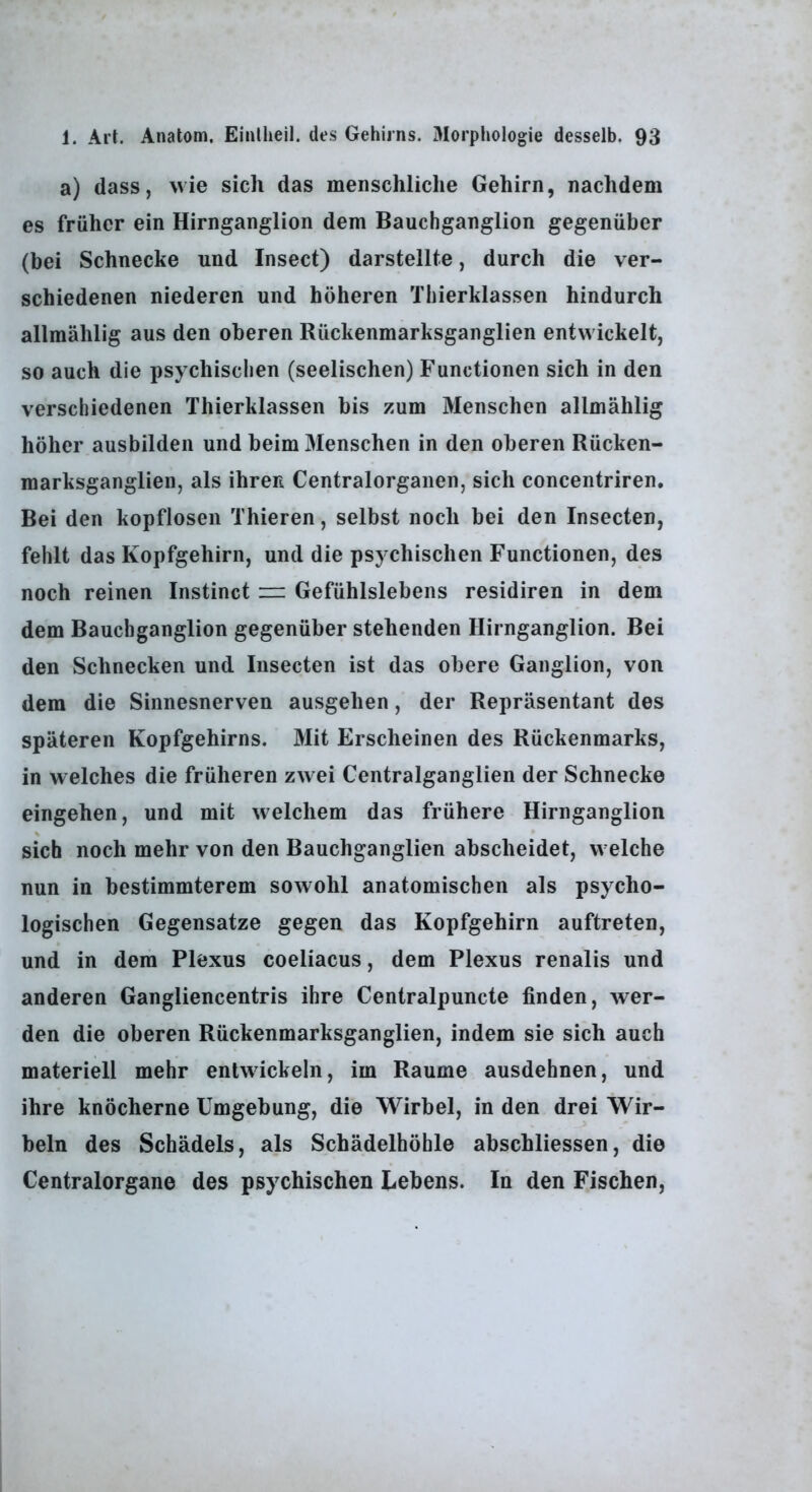 a) dass, wie sich das menschliche Gehirn, nachdem es früher ein Hirnganglion dem Bauchganglion gegenüber (bei Schnecke und Insect) darstellte, durch die ver- schiedenen niederen und höheren Thierklassen hindurch allmählig aus den oberen Rückenmarksganglien entwickelt, so auch die psychischen (seelischen) Functionen sich in den verschiedenen Thierklassen bis zum Menschen allmählig höher ausbilden und beim Menschen in den oberen Rücken- marksganglien, als ihren Centralorganen, sich concentriren. Bei den kopflosen Thieren, selbst noch bei den Insecten, fehlt das Kopfgehirn, und die psychischen Functionen, des noch reinen Instinct == Gefühlslebens residiren in dem dem Bauchganglion gegenüber stehenden Hirnganglion. Bei den Schnecken und Insecten ist das obere Ganglion, von dem die Sinnesnerven ausgehen, der Repräsentant des späteren Kopfgehirns. Mit Erscheinen des Rückenmarks, in welches die früheren zwei Centralganglien der Schnecke eingehen, und mit welchem das frühere Hirnganglion sich noch mehr von den Bauchganglien abscheidet, welche nun in bestimmterem sowohl anatomischen als psycho- logischen Gegensätze gegen das Kopfgehirn auftreten, und in dem Plexus coeliacus, dem Plexus renalis und anderen Gangliencentris ihre Centralpuncte finden, wer- den die oberen Rückenmarksganglien, indem sie sich auch materiell mehr entwickeln, im Raume ausdehnen, und ihre knöcherne Umgebung, die Wirbel, in den drei Wir- beln des Schädels, als Schädelhöhle abschliessen, die Centralorgane des psychischen Lebens. In den Fischen,