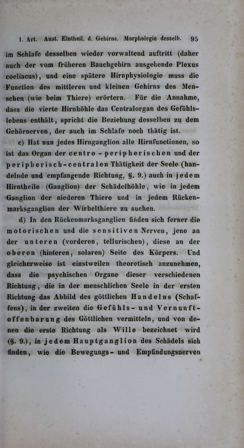 im Schlafe desselben wieder verwaltend auftritt (daher auch der vom früheren Bauchgehirn ausgehende Plexus coeliacus), und eine spätere Hirnphysiologie muss die Function des mittleren und kleinen Gehirns des Men- schen (wie heim Thiere) erörtern. Für die Annahme, dass die vierte Hirnhöhle das Centralorgan des Gefühls- lebens enthält, spricht die Beziehung desselben zu dem Gehörnerven, der auch im Schlafe noch thätig ist. c) Hat nun jedes Hirnganglion alle Hirnfunctionen, so ist das Organ der centro - peripherischen und der peripherisch-centralen Thätigkeit der Seele (han- delnde und empfangende Richtung, §. 9.) auch in jedem Hirntheile (Ganglion) der Schädelhöhle, wie in jedem Ganglion der niederen Thiere und in jedem Rücken- marksganglion der Wirbelthiere zu suchen. d) In den Rückenmarksganglien finden sich ferner die motorischen und die sensitiven Nerven, jene an der unteren (vorderen, tellurischen), diese an der oberen (hinteren, solaren) Seite des Körpers. Und gleicherweise ist einstweilen theoretisch anzunehmen, dass die psychischen Organe dieser verschiedenen Richtung, die in der menschlichen Seele in der ersten Richtung das Abbild des göttlichen Handelns (Schaf- fens), in der zweiten die Gefühls- und Vernunft- offenbarung des Göttlichen vermitteln, und von de- nen die erste Richtung als Wille bezeichnet wird (§. 9.), in jedem Hauptganglion des Schädels sich finden, wie die Bewegungs- und Empfindungsnerven