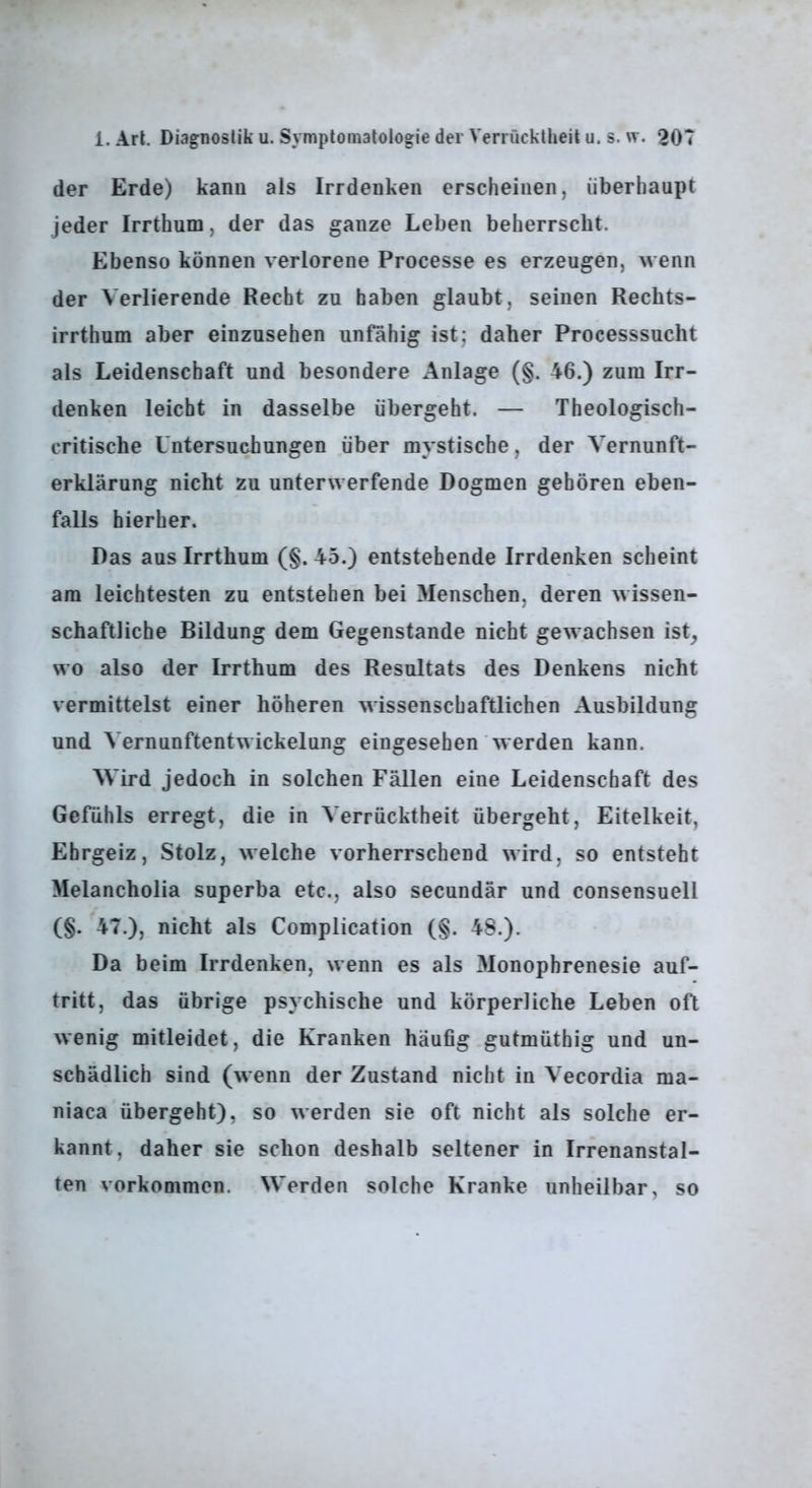 der Erde) kann als Irrdenken erscheinen, überhaupt jeder Irrthum, der das ganze Leben beherrscht. Ebenso können verlorene Processe es erzeugen, wenn der Verlierende Recht zu haben glaubt, seinen Rechts- irrthum aber einzusehen unfähig ist; daher Processsucht als Leidenschaft und besondere Anlage (§. 46.) zum Irr- denken leicht in dasselbe übergeht. — Theologisch- critische Untersuchungen über mystische, der Vernunft- erklärung nicht zu unterwerfende Dogmen gehören eben- falls hierher. Das aus Irrthum (§. 45.) entstehende Irrdenken scheint am leichtesten zu entstehen bei Menschen, deren wissen- schaftliche Bildung dem Gegenstände nicht gewachsen ist^ wo also der Irrthum des Resultats des Denkens nicht vermittelst einer höheren wissenschaftlichen Ausbildung und Vernunftentwickelung eingesehen werden kann. Wird jedoch in solchen Fällen eine Leidenschaft des Gefühls erregt, die in Verrücktheit übergeht, Eitelkeit, Ehrgeiz, Stolz, welche vorherrschend wird, so entsteht Melancholia superba etc., also secundär und consensuell (§. 47.), nicht als Complication (§. 48.). Da beim Irrdenken, wenn es als Monophrenesie auf- tritt, das übrige psychische und körperliche Leben oft wenig mitleidet, die Kranken häufig gutmüthig und un- schädlich sind (wenn der Zustand nicht in Vecordia ma- niaca übergeht), so werden sie oft nicht als solche er- kannt, daher sie schon deshalb seltener in Irrenanstal- ten Vorkommen. Werden solche Kranke unheilbar, so