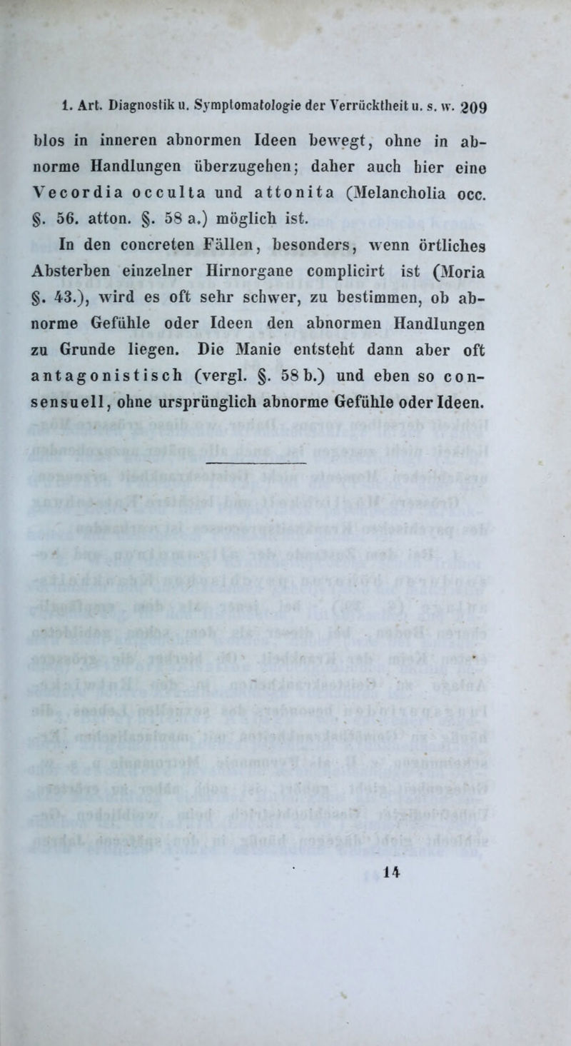 blos in inneren abnormen Ideen bewegt, ohne in ab- norme Handlungen überzugehen; daher auch hier eine Vecordia occulta und attonita (Melancholia occ. §. 56. atton. §. 58 a.) möglich ist. In den concreten Fällen, besonders, wenn örtliches Absterben einzelner Hirnorgane complicirt ist (3Ioria §. 43.), wird es oft sehr schwer, zu bestimmen, ob ab- norme Gefühle oder Ideen den abnormen Handlungen zu Grunde liegen. Die Manie entsteht dann aber oft antagonistisch (vergl. §. 58b.) und eben so con- sensuell, ohne ursprünglich abnorme Gefühle oder Ideen. 14