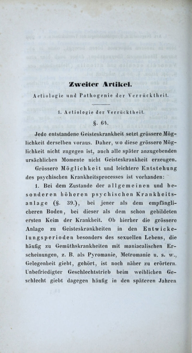 Zweiter Artikel. Artiologie und Palhogcnie der Verrücktheit. 1. A e t i 01 0 g i e der Verrücktheit. §• 6'l. Jede entstandene Geisteskrankheit setzt grössere Mög- lichkeit derselben voraus. Daher, wo diese grössere Mög- lichkeit nicht zugegen ist^ auch alle später anzugebenden ursächlichen Momente nicht Geisteskrankheit erzeugen. Grössere Möglichkeit und leichtere Entstehung des psychischen Krankheitsprocesses ist vorhanden: 1. Bei dem Zustande der allgemeinen und be- sonderen höheren psychischen Krankheits- anlage (§. 39.), bei jener als dem empfängli- cheren Boden, bei dieser als dem schon gebildeten ersten Keim der Krankheit. Ob hierher die grössere Anlage zu Geisteskrankheiten in den Entwicke- lungsperioden besonders des sexuellen Lebens, die häufig zu Gemüthskrankheiten mit maniacalischen Er- scheinungen, z. B. als Pyromanie, Metromanie u. s. w., Gelegenheit giebt, gehört, ist noch näher zu erörtern. Unbefriedigter Geschlechtstrieb beim weiblichen Ge- schlecht giebt dagegen häufig in den späteren .Jahren