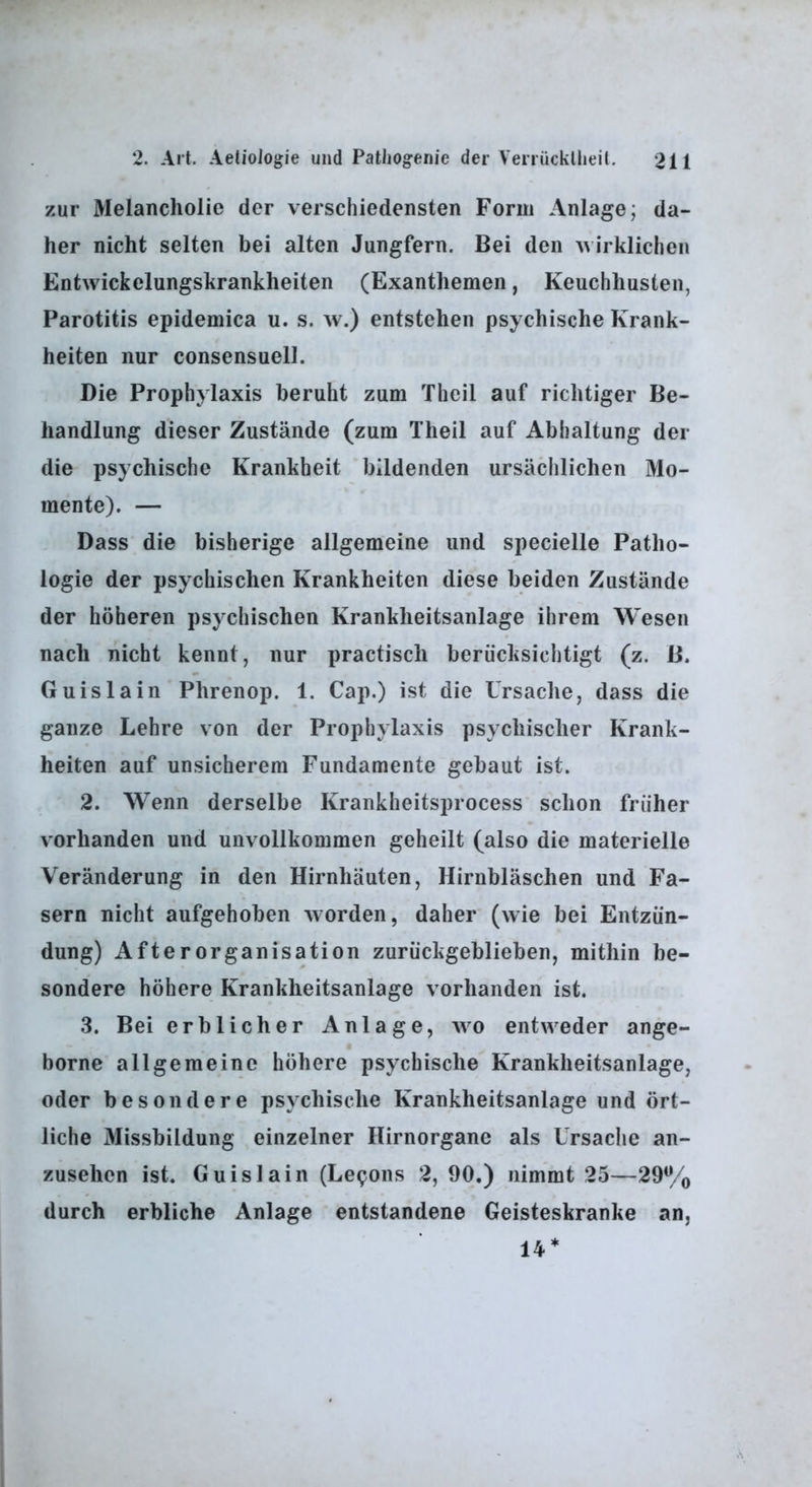 zur Melancholie der verschiedensten Form Anlage; da- her nicht selten bei alten Jungfern. Bei den wirklichen Entwickelungskrankheiten (Exanthemen, Keuchhusten, Parotitis epidemica u. s. w.) entstehen psychische Krank- heiten nur consensuell. Die Prophylaxis beruht zum Theil auf richtiger Be- handlung dieser Zustände (zum Theil auf Abhaltung der die psychische Krankheit bildenden ursächlichen Mo- mente). — Dass die bisherige allgemeine und specielle Patho- logie der psychischen Krankheiten diese beiden Zustände der höheren psychischen Krankheitsanlage ihrem Wesen nach nicht kennt, nur practisch berücksichtigt (z. B. Gu isla in Phrenop. 1. Cap.) ist die Ursache, dass die ganze Lehre von der Prophylaxis psychischer Krank- heiten auf unsicherem Fundamente gebaut ist. 2. Wenn derselbe Krankheitsprocess schon früher vorhanden und unvollkommen geheilt (also die materielle Veränderung in den Hirnhäuten, Hirnbläschen und Fa- sern nicht aufgehoben worden, daher (wie bei Entzün- dung) Afterorganisation zurückgeblieben, mithin be- sondere höhere Krankheitsanlage vorhanden ist. ,3. Bei erblicher Anlage, wo entweder ange- borne allgemeine höhere psychische Krankheitsanlage, oder besondere psychische Krankheitsanlage und ört- liche Missbildung einzelner Hirnorgane als Ursache an- zusehen ist. Guislain (Lepons 2, 90.) nimmt 25—29% durch erbliche Anlage entstandene Geisteskranke an, 14*