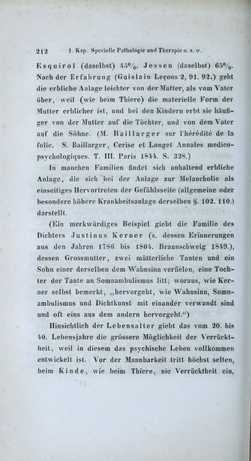Esquirol (daselbst) 45^0, Jessen (daselbst) 65%. Nach der Erfahrung (Guislain Le^ons 2, 91. 92.) geht die erbliche Anlage leichter von der Mutter, als vom Vater über, weil (wie beim Thiere) die materielle Form der Mutter erblicher ist, und bei den Kindern erbt sie häufi- ger von der Mutter auf die Töchter, und von dem Vater auf die Söhne. (M. Baillarger sur l’heredite de la folie. S. Baillarger, Cerise et Longet Annales medico- psychologiques. T. III. Paris 1844. S. 328.) In manchen Familien findet sich anhaltend erbliche Anlage, die sich bei der Anlage zur Melancholie als einseitiges Hervortreten der Gefühlsseite (allgemeine oder besondere höhere Krankheitsanlage derselben §. 102. 110.) darstellt. (Ein merkwürdiges Beispiel giebt die Familie des Dichters J u s t i n u s Kerner (s. dessen Erinnerungen aus den Jahren 1786 bis 1804. Braunschweig 1849.), dessen Grossmutter, zwei mütterliche Tanten und ein Sohn einer derselben dem Wahnsinn verfielen, eine Toch- ter der Tante an Somnambulismus litt; woraus, wie Ker- ner selbst bemerkt, hervorgeht, wie Wahnsinn, Somn- ambulismus und Dichtkunst mit einander verwandt sind und oft eins aus dem andern hervorgeht.“) Hinsichtlich der Lebensalter giebt das vom 20. bis '^0. Lebensjahre die grössere Möglichkeit der Verrückt-^ heit, weil in diesem das psychische Leben vollkommen entwickelt ist. Vor der Mannbarkeit tritt höchst selten, beim Kinde, wie beim Thiere, nie Verrücktheit ein.