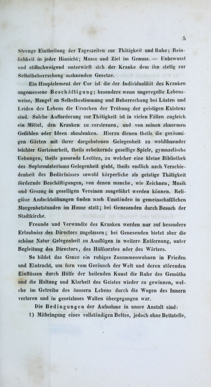 SIrpnge Einlheilung der Tageszeiten zur Thäligkeit und Ruhe; Rein- lichkeit in jeder Hinsicht; Maass und Ziel im Genuss. — Unbewusst und stillschweigend unterwirft sich der Kranke dem ihn stetig zur Selbstbeherrschung mahnenden Gesetze. Ein Hauptelement der Cur ist die der Individualität des Kranken angemessene Beschäftigung; besonders wenn ungeregelte Lebens- weise, Mangel an Selbstbestimmung und Beherrschung bei Lüsten und Leiden des Lebens die Ursachen der Trübung der geistigen Existenz sind. Solche Aufforderung zur Thätigkeit ist in vielen Fällen zugleich ein Mittel, den Kranken zu zerstreuen, und von seinen abnormen Gefühlen oder Ideen abzulenken. Hierzu dienen theils die geräumi- gen Gärten mit ihrer dargebotenen Gelegenheit zu wohlthuender leichter Gartenarbeit, theils erheiternde gesellige Spiele, gymnastische Hebungen, theils passende Lectüre, zu welcher eine kleine Bibliothek des Sophrouisteriums Gelegenheit giebt, theils endlich nach Verschie- denheit des Bedürfnisses sowohl körperliche als geistige Thätigkeit fördernde Beschäftigungen, von denen manche, wie Zeichnen, Musik und Gesang in geselligen Vereinen ausgeführt werden können. Reli- giöse Andachtsübungen Anden nach Umständen in gemeinschaftlichen 3Iorgenbetslunden im Hause statt; bei Genesenden durch Besuch der Stadtkirche. Freunde und Verwandte des Kranken werden nur auf besondere Erlaubniss des Directors zugelassen; bei Genesenden bietet aber die schöne Natur Gelegenheit zu Ausflügen in weitere Entfernung, unter Begleitung des Directors, des Hülfsarztes oder des Wärters. So bildet das Ganze ein ruhiges Zusammenwohnen in Frieden und Eintracht, um fern vom Geräusch der Welt und deren störenden Einflüssen durch Hülfe der heilenden Kunst die Ruhe des Gemüths und die Haltung und Klarheit des Geistes wieder zu gewinnen, wel- che im Getreibe des äussern Lebens durch die Wogen des Innern verloren und in gesetzloses Walten übergegangen war. Die Bedingungen der Aufnahme in unsre Anstalt sind; 1) Mitbringung eines vollständigen Bettes, jedoch ohne Bettstelle,