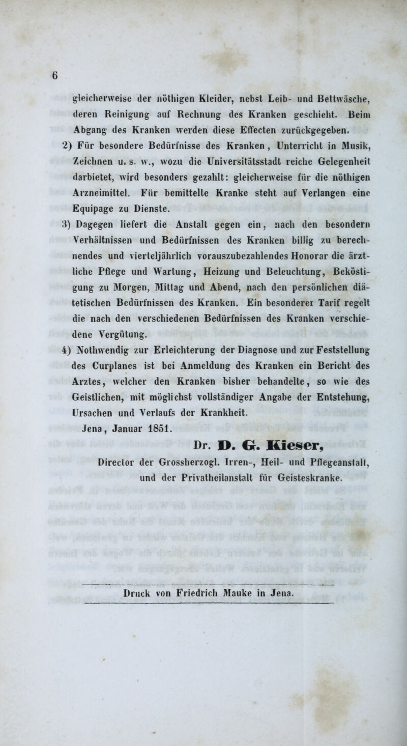 gleicherweise der nothigen Kleider, nebst Leib- und Bettwäsche, deren Reinigung auf Rechnung des Kranken geschieht. Beim Abgang des Kranken werden diese Effecten zurückgegeben. 2) Für besondere Bedürfnisse des Kranken , Unterricht in Musik, Zeichnen u. s. w., wozu die Universitätsstadt reiche Gelegenheit darbietet, wird besonders gezahlt: gleicherweise für die nöthigen Arzneimittel. Für bemittelte Kranke steht auf Verlangen eine Equipage zu Dienste. ;l) Dagegen liefert die Anstalt gegen ein, nach den besondern Verhältnissen und Bedürfnissen des Kranken billig zu berech- nendes und vierteljährlich vorauszubezahlendes Honorar die ärzt- liche Pflege und Wartung, Heizung und Beleuchtung, Bekösti- gung zu Morgen, Mittag und Abend, nach den persönlichen diä- tetischen Bedürfnissen des Kranken. Ein besonderer Tarif regelt die nach den verschiedenen Bedürfnissen des Kranken verschie- dene Vergütung. 4) Nothwendig zur Erleichterung der Diagnose und zur Feststellung des Curplanes ist bei Anmeldung des Kranken ein Bericht des Arztes, welcher den Kranken bisher behandelte, so wie des Geistlichen, mit möglichst vollständiger Angabe der Entstehung, Ursachen und Verlaufs der Krankheit. Jena, Januar 1851. Dr. D. Gr. Hieiser, Director der Grossherzogi. Irren-, Heil- und Pflegeanstalt, und der Privatheilanstalt für Geisteskranke. Druck von Friedrich Mauke in Jena