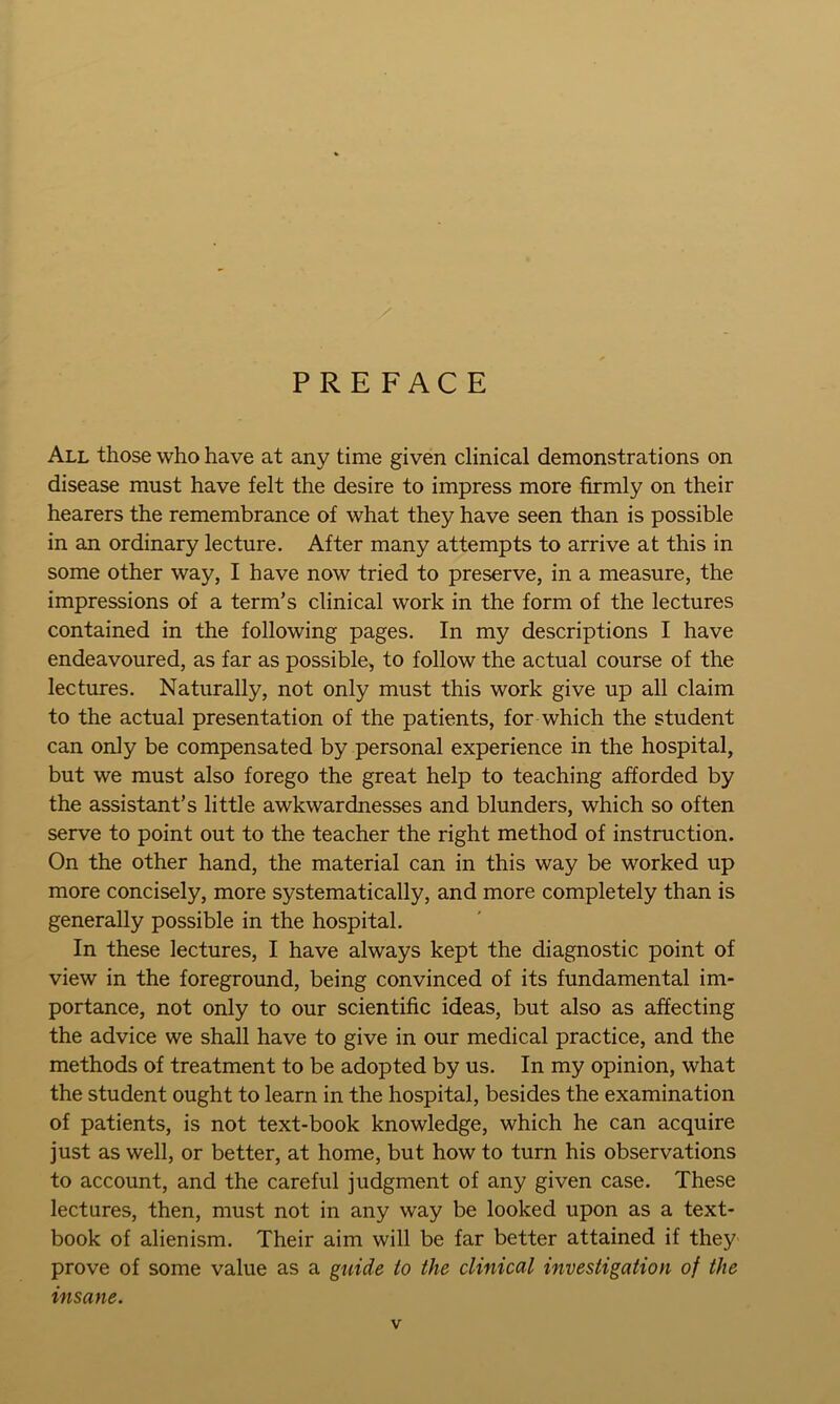 PREFACE All those who have at any time given clinical demonstrations on disease must have felt the desire to impress more firmly on their hearers the remembrance of what they have seen than is possible in an ordinary lecture. After many attempts to arrive at this in some other way, I have now tried to preserve, in a measure, the impressions of a term’s clinical work in the form of the lectures contained in the following pages. In my descriptions I have endeavoured, as far as possible, to follow the actual course of the lectures. Naturally, not only must this work give up all claim to the actual presentation of the patients, for which the student can only be compensated by personal experience in the hospital, but we must also forego the great help to teaching afforded by the assistant’s little awkwardnesses and blunders, which so often serve to point out to the teacher the right method of instruction. On the other hand, the material can in this way be worked up more concisely, more systematically, and more completely than is generally possible in the hospital. In these lectures, I have always kept the diagnostic point of view in the foreground, being convinced of its fundamental im- portance, not only to our scientific ideas, but also as affecting the advice we shall have to give in our medical practice, and the methods of treatment to be adopted by us. In my opinion, what the student ought to learn in the hospital, besides the examination of patients, is not text-book knowledge, which he can acquire just as well, or better, at home, but how to turn his observations to account, and the careful judgment of any given case. These lectures, then, must not in any way be looked upon as a text- book of alienism. Their aim will be far better attained if they' prove of some value as a guide to the clinical investigation of the insane.