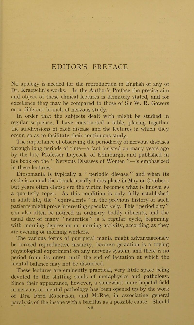 EDITOR’S PREFACE No apology is needed for the reproduction in English of any of Dr. Kraepelin’s works. In the Author’s Preface the precise aim and object of these clinical lectures is definitely stated, and for excellence they may be compared to those of Sir W. R. Gowers on a different branch of nervous study. In order that the subjects dealt with might be studied in regular sequence, I have constructed a table, placing together the subdivisions of each disease and the lectures in which they occur, so as to facilitate their continuous study. The importance of observing the periodicity of nervous diseases through long periods of time—a fact insisted on many years ago by the late Professor Laycock, of Edinburgh, and published in his book on the “ Nervous Diseases of Women ”—is emphasized in these lectures. Dipsomania is typically a “ periodic disease,” and when its cycle is annual the attack usually takes place in May or October : but years often elapse ere the victim becomes what is known as a quarterly toper. As this condition is only fully established in adult life, the “ equivalents ” in the previous history of such patients might prove interesting speculatively. This “periodicity” can also often be noticed in ordinary bodily ailments, and the usual day of many “ neurotics ” is a regular cycle, beginning with morning depression or morning activity, according as they are evening or morning workers. The various forms of puerperal mania might advantageously be termed reproductive insanity, because gestation is a trying physiological experiment on any nervous system, and there is no period from its onset until the end of lactation at which the mental balance may not be disturbed. These lectures are eminently practical, very little space being devoted to the shifting sands of metaphysics and pathology. Since their appearance, however, a somewhat more hopeful field in nervous or mental pathology has been opened up by the work of Drs. Ford Robertson, and McRae, in associating general paralysis of the insane with a bacillus as a possible cause. Should