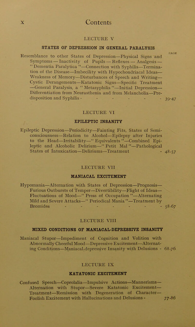 I.ECTURE V STATES OF DEPRESSION IN GENERAL PARALYSIS Resemblance to other States of Depression—Physical Signs and Sjmiptoms — Inactivity of Pupils — Reflexes — Analgesis — “ Dementia Paralytica ”—Connection with Syphilis—Termina- tion of the Disease—Imbecility with Hypochondriacal Ideas— Weakness of Memory—Disturbances of Speech and Writing— Cystic Derangements—Katatonic Signs—Specific Treatment —General Paralysis^ a “ Metasyphilis ”—Initial Depression— Differentiation from Neurasthenia and from Melancholia—Pre- disposition and Syphilis ------ LECTURE VI EPILEPTIC INSANITY Epileptic Depression—Periodicity—Fainting Fits, States of Semi- consciousness—Relation to Alcohol—Epilepsy after Injuries to the Head—Irritability— Equivalents ”—Combined Epi- leptic and Alcoholic Delirium—“ Petit Mai ”—Pathological States of Intoxication—Deliriums—Treatment LECTURE VII MANIACAL EXCITEMENT Hypomania—Alternation with States of Depression—Prognosis— Furious Outbursts of Temper—Divertibihty—Fhght of Ideas— Fluctuations of Mood— Press of Occupation ”—Alternating Mild and Severe Attacks—“ Periodical Mania ”—Treatment by Bromides ....... LECTURE VIII MIXED CONDITIONS OF MANIACAL-DEPRESSIVE INSANITY Maniacal Stupor—Impediment of Cognition and Volition with Abnormally Cheerful Mood—Depressive Excitement—Alternat- ing Conditions—Maniacahdepressive Insanity with Delusions - LECTURE IX KATATONIC EXCITEMENT Confused Speech—Coprolaha—Impulsive Actions—Mannerisms— Alternation with Stupor—Severe Katatonic Excitement— Treatment—Remission with Degeneration of Character— FooUsh Excitement with Hallucinations and Delusions - I'AGK 39-47 48-57 58-67 68-76 77-86