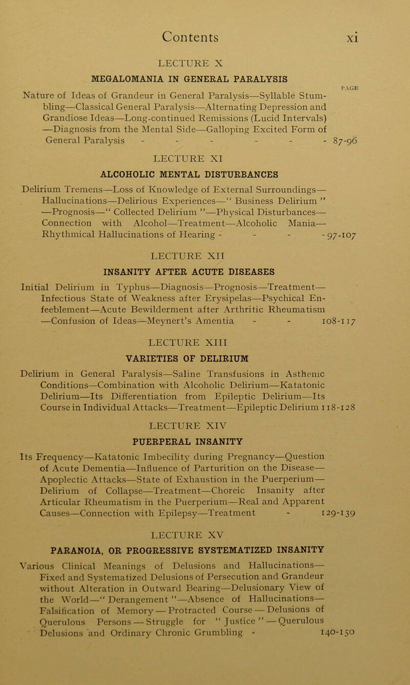 LECTURE X MEGALOMANIA IN GENERAL PARALYSIS Nature of Ideas of Grandeur in General Paralysis—Syllable Stum- bling—Classical General Paralysis—Alternating Depression and Grandiose Ideas—Long-coiatinned Remissions (Lucid Intervals) —Diagnosis from the INIental Side—Galloping Excited Form of General Paralysis - . . ... LECTURE XI ALCOHOLIC MENTAL DISTURBANCES Delirium Tremens—Loss of Knowledge of External Surroundings— Hallucinations—Delirious Experiences—“ Business Delirium ” —Prognosis—“ Collected Delirium ”—Physical Disturbances— Connection with Alcohol—Treatment—Alcoholic Mania— Rhythmical Hallucinations of Hearing - - - -97-107 LECTURE XII INSANITY AFTER ACUTE DISEASES Initial Delirium in Typhus—Diagnosis—Prognosis—Treatment— Infectious State of Weakness after Erysipelas—Psychical En- feeblement—Acute Bewilderment after Arthritic Rheumatism —Confusion of Ideas—Meynert’s Amentia - - 108-117 LECTURE XIII VARIETIES OF DELIRIUM Delirium in General Paralysis—Saline Transfusions in Asthenic Conditions—Combination with Alcoholic Delirium—Katatonic DeUrium—Its Differentiation from Epileptic Delirium—Its Course in Individual Attacks—Treatment—Epileptic Delirium 118-128 LECTURE XIV PUERPERAL INSANITY Its Frequency—Katatonic Imbecility during Pregnancy—Question of Acute Dementia—Influence of Parturition on the Disease— Apoplectic Attacks—State of Exhaustion in the Puerperium— Delirium of Collapse—Treatment—Choreic Insanity after Articular Rheumatism in the Puerperium—Real and Apparent Causes—Connection with Epilepsy—Treatment - 129-139 LECTURE XV PARANOIA, OR PROGRESSIVE SYSTEMATIZED INSANITY Various Clinical IMeanings of Delusions and Hallucinations— Fixed and Systematized Delusions of Persecution and Grandeur without Alteration in Outward Bearing—Delusionary View of the World—“ Derangement ”—Absence of Hallucinations— Falsification of Memory — Protracted Course — Delusions of Querulous Persons — Struggle for “Justice”—Querulous Delusions and Ordinary Chronic Grumbling - 140-150 PAGE 87-96