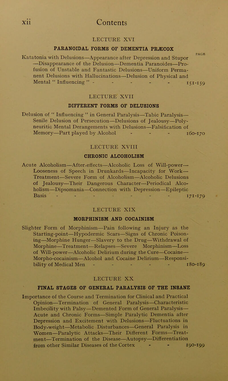 LECTURE XVI PARANOIDAL FORMS OF DEMENTIA PRiECOX „ . . . PAGE Katatonia with Delusions—Appearance after Depression and Stupor —Disappearance of the Delusion—Dementia Paranoides—Pro- fusion of Unstable and Fantastic Delusions—Uniform Perma- nent Delusions with Hallucinations—Delusion of Physical and Mental “ Influencing ” ----- 151-159 LECTURE XVII DIFFERENT FORMS OF DELUSIONS Delusion of “ Influencing ” in General Paralysis—Tabic Paralysis— Senile Delusion of Persecution—Delusions of Jealousy—Poly- neuritic Mental Derangements with Delusions—Falsification of Memory—Part played by Alcohol - - - 160-170 LECTURE XVIII CHRONIC ALCOHOLISM Acute AlcohoUsm—After-effects—Alcoholic Loss of Will-power— Looseness of Speech in Drunkards—Incapacity for Work— Treatment—Severe Form of Alcoholism—Alcoholic Delusions of Jealousy—Their Dangerous Character—Periodical Alco- holism—Dipsomania—Connection with Depression—Epileptic Basis - - - .... 171-179 LECTURE XIX MORPHINISM AND COCAINISM Shghter Form of Morphinism—Pain following an Injury as the Starting-point—Hypodermic Scars—Signs of Chronic Poison- ing—Morphine Hunger—Slavery to the Drug—Withdrawal of Morphine—Treatment—Relapses—Severe Morphinism—Loss of Will-power—Alcoholic Delirium during the Ciire—Cocaine— Morpho-cocainism—Alcohol and Cocaine Delirium—Responsi- bility of Medical Men ----- 180-189 LECTURE XX FINAL STAGES OF GENERAL PARALYSIS OF THE INSANE Importance of the Course and Termination for Clinical and Practical Opinion—Termination of General Paralysis—Characteristic ImbeciUty with Palsy—Demented Form of General Paralysis— Acute and Chronic Forms—Simple Paralytic Dementia after Depression and Excitement with Delusions—Fluctuations in Body-weight—Metabolic Disturbances—General Paralysis in Women—Paralytic Attacks—Their Different Forms—Treat- ment—Termination of the Disease—Autopsy—Differentiation from other Similar Diseases of the Cortex - - 190-199