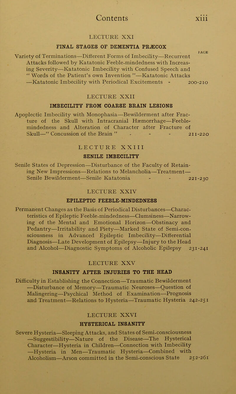 LECTURE XXI FINAL STAGES OF DEMENTIA PRiECOX lAGE Variety of Terminations—Different Forms of Imbecility—Recurrent Attacks followed by Katatonic Feeble-mindedness with Increas- ing Severity—rKatatonic Imbecility with Confused Speech and “ Words of the Patient’s own Invention ”—Katatonic Attacks —Katatonic Imbecility with Periodical Excitements - 200-210 LECTURE XXII IMBECILITY FROM COARSE BRAIN LESIONS Apoplectic Imbecility with Monophasia—Bewilderment after Frac- ture of the Skull with Intracranial Haemorrhage—Feeble- mindedness and Alteration of Character after Fracture of Skull—“ Concussion of the Brain ” - - - 211-220 LECTURE XXIII SENILE IMBECILITY Senile States of Depression—Disturbance of the Faculty of Retain- ing New Impressions—Relations to Melancholia—Treatment— Senile Bewilderment—Senile Katatonia - - 221-230 LECTURE XXIV EPILEPTIC FEEBLE-MINDEDNESS Permanent Changes as the Basis of Periodical Disturbances—Charac- teristics of Epileptic Feeble-mindedness—Clumsiness—Narrow- ing of the Mental and Emotional Horizon—Obstinacy and Pedantry—Irritability and Piety—Marked State of Semi-con- sciousness in Advanced Epileptic Imbecility—Differential Diagnosis—Late Development of Epilepsy—Injury to the Head and Alcohol—Diagnostic Symptoms of Alcohohc Epilepsy 231-241 LECTURE XXV INSANITY AFTER INJURIES TO THE HEAD Difficulty in Establishing the Connection—Traumatic Bewilderment —Disturbance of Memory—Traumatic Neuroses—Question of Malingering—Psychical Method of Examination—Prognosis and Treatment—Relations to Hysteria—Traumatic Hysteria 242-251 LECTURE XXVI HYSTERICAL INSANITY Severe Hysteria—Sleeping Attacks, and States of Semi-consciousness —Suggestibility—Nature of the Disease—The Hysterical Character—Hysteria in Children—Connection with Imbecility —Hysteria in Men—Traumatic Hysteria—Combined with Alcoholism—Arson committed in the Semi-conscious State 252-261