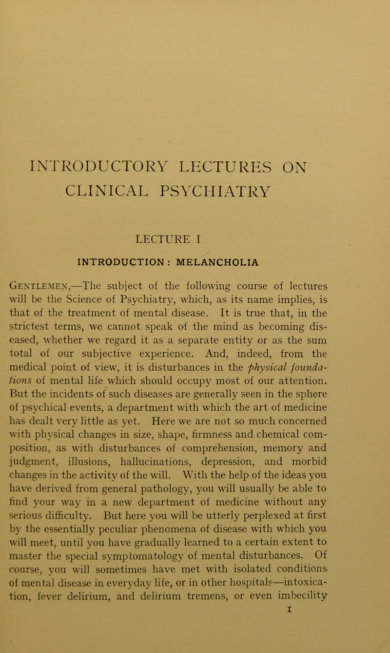 INTRODUCTORY LECTURES ON CLINICAL PSYCHIATRY LECTURE I INTRODUCTION : MELANCHOLIA Gentlemen,—The subject of the following course of lectures will be the Science of Psychiatry, which, as its name implies, is that of the treatment of mental disease. It is true that, in the strictest terms, we cannot speak of the mind as becoming dis- eased, whether we regard it as a separate entity or as the sum total of our subjective experience. And, indeed, from the medical point of view, it is disturbances in the physical founda- tions of mental life which should occupy most of our attention. But the incidents of such diseases are generally seen in the sphere of psychical events, a department with which the art of medicine has dealt very little as yet. Here we are not so much concerned with physical changes in size, shape, firmness and chemical com- position, as with disturbances of comprehension, memory and judgment, illusions, hallucinations, depression, and morbid changes in the activity of the will. With the help of the ideas you have derived from general pathology, you will usually be able to find your way in a new department of medicine without any serious difficulty. But here you will be utterly perplexed at first by the essentially peculiar phenomena of disease with which you will meet, until you have gradually learned to a certain extent to master the special symptomatology of mental disturbances. Of course, you will sometimes have met with isolated conditions of mental disease in everyday life, or in other hospitals—intoxica- tion, fever delirium, and delirium tremens, or even imbecility