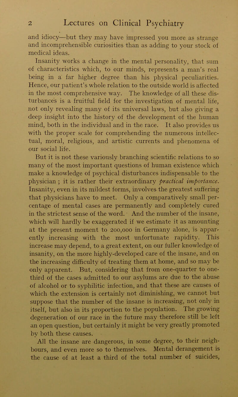 and idiocy—but they may have impressed you more as strange and incomprehensible curiosities than as adding to your stock of medical ideas. Insanity works a change in the mental personality, that sum of characteristics which, to our minds, represents a man’s real being in a far higher degree than his physical peculiarities. Hence, our patient’s whole relation to the outside world is affected in the most comprehensive way. The knowledge of all these dis- turbances is a fruitful field for the investigation of mental life, not only revealing many of its universal laws, but also giving a deep insight into the history of the development of the human mind, both in the individual and in the race. It also provides us with the proper scale for comprehending the numerous intellec- tual, moral, religious, and artistic currents and phenomena of our social life. But it is not these variously branching scientific relations to so many of the most important questions of human existence which make a knowledge of psychical disturbances indispensable to the physician ; it is rather their extraordinary j)ractical importance. Insanity, even in its mildest forms, involves the greatest suffering that physicians have to meet. Only a comparatively small per- centage of mental cases are permanently and completely cured in the strictest sense of the word. And the number of the insane, which will hardly be exaggerated if we estimate it as amounting at the present moment to 200,000 in Germany alone, is appar- ently increasing with the most unfortunate rapidity. This increase may depend, to a great extent, on our fuller knowledge of insanity, on the more highly-developed care of the insane, and on the increasing difficulty of treating them at home, and so may be only apparent. But, considering that from one-quarter to one- third of the cases admitted to our asylums are due to the abuse of alcohol or to syphilitic infection, and that these are causes of which the extension is certainly not diminishing, we cannot but suppose that the number of the insane is increasing, not only in itself, but also in its proportion to the population. The growing degeneration of our race in the future may therefore still be left an open question, but certainly it might be very greatly promoted by both these causes. All the insane are dangerous, in some degree, to their neigh- bours, and even more so to themselves. Mental derangement is the cause of at least a third of the total number of suicides,