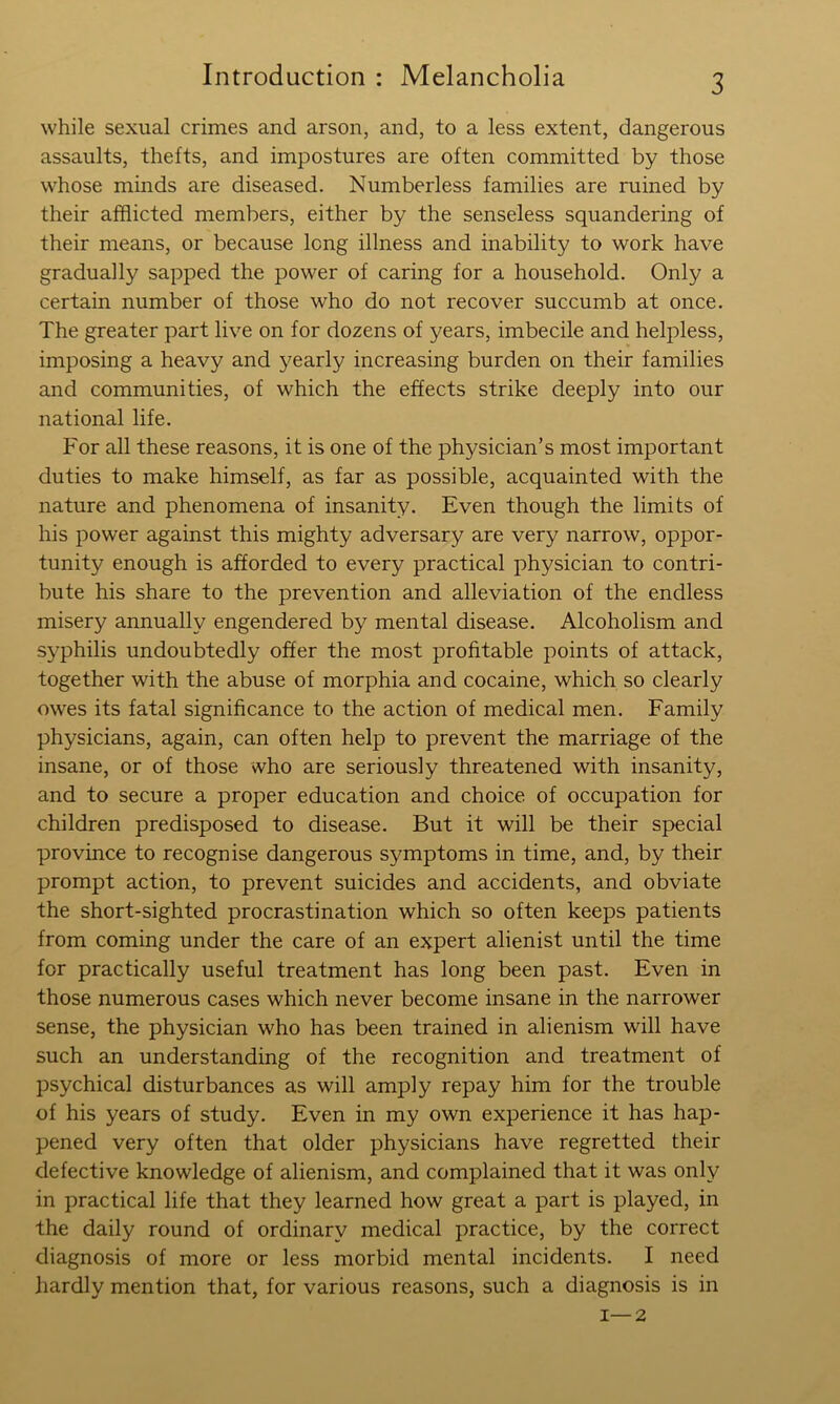 while sexual crimes and arson, and, to a less extent, dangerous assaults, thefts, and impostures are often committed by those whose minds are diseased. Numberless families are ruined by their afflicted members, either by the senseless squandering of their means, or because long illness and inability to work have gradually sapped the power of caring for a household. Only a certain number of those who do not recover succumb at once. The greater part live on for dozens of years, imbecile and helpless, imposing a heavy and j^early increasing burden on their families and communities, of which the effects strike deeply into our national life. For all these reasons, it is one of the physician’s most important duties to make himself, as far as possible, acquainted with the nature and phenomena of insanity. Even though the limits of his power against this mighty adversary are very narrow, oppor- tunity enough is afforded to every practical physician to contri- bute his share to the prevention and alleviation of the endless misery annually engendered by mental disease. Alcoholism and syphilis undoubtedly offer the most profitable points of attack, together with the abuse of morphia and cocaine, which so clearly owes its fatal significance to the action of medical men. Family physicians, again, can often help to prevent the marriage of the insane, or of those who are seriously threatened with insanity, and to secure a proper education and choice of occupation for children predisposed to disease. But it will be their special province to recognise dangerous symptoms in time, and, by their prompt action, to prevent suicides and accidents, and obviate the short-sighted procrastination which so often keeps patients from coming under the care of an expert alienist until the time for practically useful treatment has long been past. Even in those numerous cases which never become insane in the narrower sense, the physician who has been trained in alienism will have such an understanding of the recognition and treatment of psychical disturbances as will amply repay him for the trouble of his years of study. Even in my own experience it has hap- pened very often that older physicians have regretted their defective knowledge of alienism, and complained that it was only in practical life that they learned how great a part is played, in the daily round of ordinary medical practice, by the correct diagnosis of more or less morbid mental incidents. I need hardly mention that, for various reasons, such a diagnosis is in 1—2