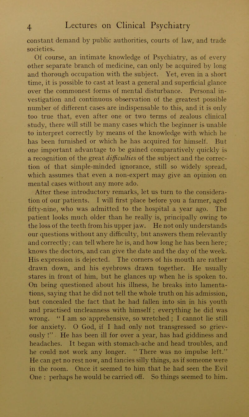 constant demand by public authorities, courts of law, and trade societies. Of course, an intimate knowledge of Psychiatry, as of every other separate branch of medicine, can only be acquired by long and thorough occupation with the subject. Yet, even in a short time, it is possible to cast at least a general and superficial glance over the commonest forms of mental disturbance. Personal in- vestigation and continuous observation of the greatest possible number of different cases are indispensable to this, and it is only too true that, even after one or two terms of zealous clinical study, there will still be many cases which the beginner is unable to interpret correctly by means of the knowledge with which he has been furnished or which he has acquired for himself. But one important advantage to be gained comparatively quickly is a recognition of the great di-fficulties of the subject and the correc- tion of that simple-minded ignorance, still so widely spread, which assumes that even a non-expert may give an opinion on mental cases without any more ado. After these introductory remarks, let us turn to the considera- tion of our patients. I will first place before you a farmer, aged fifty-nine, who was admitted to the hospital a year ago. The patient looks much older than he really is, principally owing to the loss of the teeth from his upper jaw. He not only understands our questions without any difficulty, but answers them relevantly and correctly; can tell where he is, and how long he has been here knows the doctors, and can give the date and the day of the week. His expression is dejected. The corners of his mouth are rather drawn down, and his eyebrows drawn together. He usually stares in front of him, but he glances up when he is spoken to. On being questioned about his illness, he breaks into lamenta- tions, saying that he did not tell the whole truth on his admission, but concealed the fact that he had fallen into sin in his youth and practised uncleanness with himself ; everything he did was wrong. “ I am so apprehensive, so wretched ; I cannot lie still for anxiety. O God, if I had only not transgressed so griev- ously !” He has been ill for over a year, has had giddiness and headaches. It began with stomach-ache and head troubles, and he could not work any longer. “ There was no impulse left.” He can get no rest now, and fancies silly things, as if someone were in the room. Once it seemed to him that he had seen the Evil One : perhaps he would be carried off. So things seemed to him.