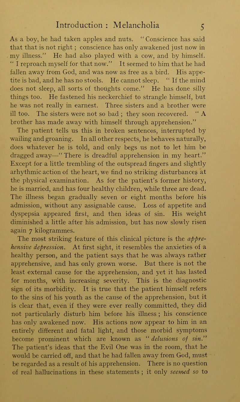 As a boy, he had taken apples and nuts. “ Conscience has said that that is not right; conscience has only awakened just now in my illness.” He had also played with a cow, and by himself. ” I reproach myself for that now.” It seemed to him that he had fallen away from God, and was now as free as a bird. His appe- tite is bad, and he has no stools. He cannot sleep. “ If the mind does not sleep, all sorts of thoughts come.” He has done silly things too. He fastened his neckerchief to strangle himself, but he was not really in earnest. Three sisters and a brother were ill too. The sisters were not so bad ; they soon recovered. “ A brother has made away with himself through apprehension.” The patient tells us this in broken sentences, interrupted by wailing and groaning. In all other respects, he behaves naturally, does whatever he is told, and only begs us not to let him be dragged away—“There is dreadful apprehension in my heart.” Except for a little trembling of the outspread fingers and slightly arhythmic action of the heart, we find no striking disturbances at the physical examination. As for the patient’s former history, he is married, and has four healthy children, while three are dead. The illness began gradually seven or eight months before his admission, without any assignable cause. Loss of appetite and dyspepsia appeared first, and then ideas of sin. His weight diminished a little after his admission, but has now slowly risen again 7 kilogrammes. The most striking feature of this clinical picture is the appre- hensive depression. At first sight, it resembles the anxieties of a health}^ person, and the patient says that he was always rather apprehensive, and has only grown worse. But there is not the least external cause for the apprehension, and yet it has lasted for months, with increasing severity. This is the diagnostic sign of its morbidity. It is true that the patient himself refers to the sins of his youth as the cause of the apprehension, but it is clear that, even if they were ever really committed, they did not particularly disturb him before his illness ; his conscience has only awakened now. His actions now appear to him in an entirely different and fatal light, and those morbid symptoms become prominent which are known as “ delusions of sin.” The patient’s ideas that the Evil One was in the room, that he would be carried off, and that he had fallen away from God, must be regarded as a result of his apprehension. There is no question of real hallucinations in these statements ; it only seemed so to