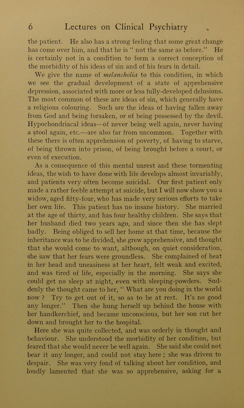 the patient. He also has a strong feeling that some great change has come over him, and that he is “ not the same as before.” He is certainly not in a condition to form a correct conception of the morbidity of his ideas of sin and of his fears in detail. We give the name of melancholia to this condition, in which we see the gradual development of a state of apprehensive depression, associated with more or less fully-developed delusions. The most common of these are ideas of sin, which generally have a religious colouring. Such are the ideas of having fallen away from God and being forsaken, or of being possessed by the devil. Hypochondriacal ideas—of never being well again, never having a stool again, etc.—are also far from uncommon. Together with these there is often apprehension of poverty, of having to starve, of being thrown into prison, of being brought before a court, or even of execution. As a consequence of this mental unrest and these tormenting ideas, the wish to have done with life develops almost invariably, and patients very often become suicidal. Our first patient only made a rather feeble attempt at suicide, but I will now show you a widow, aged fifty-four, who has made very serious efforts to take her own life. This patient has no insane history. She married at the age of thirty, and has four healthy children. She says that her husband died two years ago, and since then she has slept badly. Being obliged to sell her home at that time, because the inheritance was to be divided, she grew apprehensive, and thought' that she would come to want, although, on quiet consideration, she saw that her fears were groundless. She complained of heat in her head and uneasiness at her heart, felt weak and excited, and was tired of life, especially in the morning. She says she could get no sleep at night, even with sleeping-powders. Sud- denly the thought came to her, ” What are you doing in the world now ? Try to get out of it, so as to be at rest. It’s no good any longer.” Then she hung herself up behind the house with her handkerchief, and became unconscious, but her son cut her down and brought her to the hospital. Here she was quite collected, and was orderly in thought and behaviour. She understood the morbidity of her condition, but feared that she would never be well again. She said she could not bear it any longer, and could not stay here ; she was driven to despair. She was very fond of talking about her condition, and loudly lamented that she was so apprehensive, asking for a