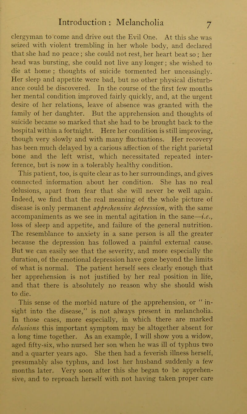 clergyman to come and drive out the Evil One. At this she was seized with violent trembling in her whole body, and declared that she had no peace; she could not rest, her heart beat so ; her head was bursting, she could not live any longer; she wished to die at home ; thoughts of suicide tormented her unceasingly. Her sleep and appetite were bad, but no other physical disturb- ance could be discovered. In the course of the first few months her mental condition improved fairly quickly, and, at the urgent desire of her relations, leave of absence was granted with the family of her daughter. But the apprehension and thoughts of suicide became so marked that she had to be brought back to the hospital within a fortnight. Here her condition is still improving, though very slowly and with many fluctuations. Her recovery has been much delayed by a carious affection of the right parietal bone and the left wrist, which necessitated repeated inter- ference, but is now in a tolerably healthy condition. This patient, too, is quite clear as to her surroundings, and gives connected information about her condition. She has no real delusions, apart from fear that she will never be well again. Indeed, we find that the real meaning of the whole picture of disease is only permanent apprehensive depression, with the same accompaniments as we see in mental agitation in the sane—i.e., loss of sleep and appetite, and failure of the general nutrition. The resemblance to anxiety in a sane person is all the greater because the depression has followed a painful external cause. But we can easily see that the severity, and more especially the duration, of the emotional depression have gone beyond the limits of what is normal. The patient herself sees clearly enough that her apprehension is not justified by her real position in life, and that there is absolutely no reason why she should wish to die. This sense of the morbid nature of the apprehension, or “ in- sight into the disease,” is not always present in melancholia. In those cases, more especially, in which there are marked delusions this important symptom may be altogether absent for a long time together. As an example, I will show you a widow, aged fifty-six, who nursed her son when he was ill of typhus two and a quarter years ago. She then had a feverish illness herself, presumably also typhus, and lost her husband suddenly a few months later. Very soon after this she began to be apprehen- sive, and to reproach herself with not having taken proper care