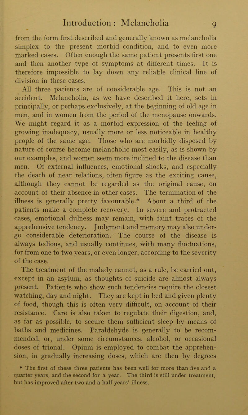 from the form first described and generally known as melancholia simplex to the present morbid condition, and to even more marked cases. Often enough the same patient presents first one and then another type of symptoms at different times. It is therefore impossible to lay down any reliable clinical line of division in these cases. All three patients are of considerable age. This is not an accident. Melancholia, as we have described it here, sets in principally, or perhaps exclusively, at the beginning of old age in men, and in women from the period of the menopause onwards. We might regard it as a morbid expression of the feeling of growing inadequacy, usually more or less noticeable in healthy people of the same age. Those who are morbidly disposed by nature of course become melancholic most easily, as is shown by our examples, and women seem more inclined to the disease than men. Of external influences, emotional shocks, and especially the death of near relations, often figure as the exciting cause, although they cannot be regarded as the original cause, on account of their absence in other cases. The termination of the illness is generally pretty favourable.* About a third of the patients make a complete recovery. In severe and protracted cases, emotional dulness may remain, with faint traces of the apprehensive tendency. Judgment and memory may also under- go considerable deterioration. The course of the disease is always tedious, and usually continues, with many fluctuations, for from one to two years, or even longer, according to the severity of the case. The treatment of the malady cannot, as a rule, be carried out, except in an asylum, as thoughts of suicide are almost always present. Patients who show such tendencies require the closest watching, day and night. They are kept in bed and given plenty of food, though this is often very difficult, on account of their resistance. Care is also taken to regulate their digestion, and, as far as possible, to secure them sufficient sleep by means of baths and medicines. Paraldehyde is generally to be recom- mended, or, under some circumstances, alcohol, or occasional doses of trional. Opium is employed to combat the apprehen- sion, in gradually increasing doses, which are then by degrees * The first of these three patients has been well for more than five and a quarter years, and the second for a year. The third is still under treatment, but has improved after two and a half years’ illness.