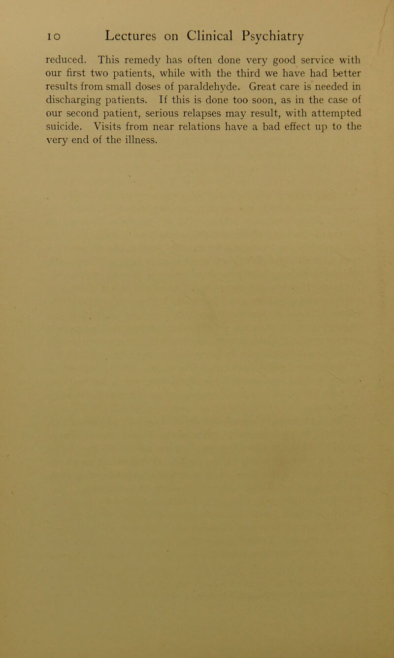 reduced. This remedy has often done very good service with our first two patients, while with the third we have had better results from small doses of paraldehyde. Great care is needed in discharging patients. If this is done too soon, as in the case of our second patient, serious relapses may result, with attempted suicide. Visits from near relations have a bad effect up to the very end of the illness.