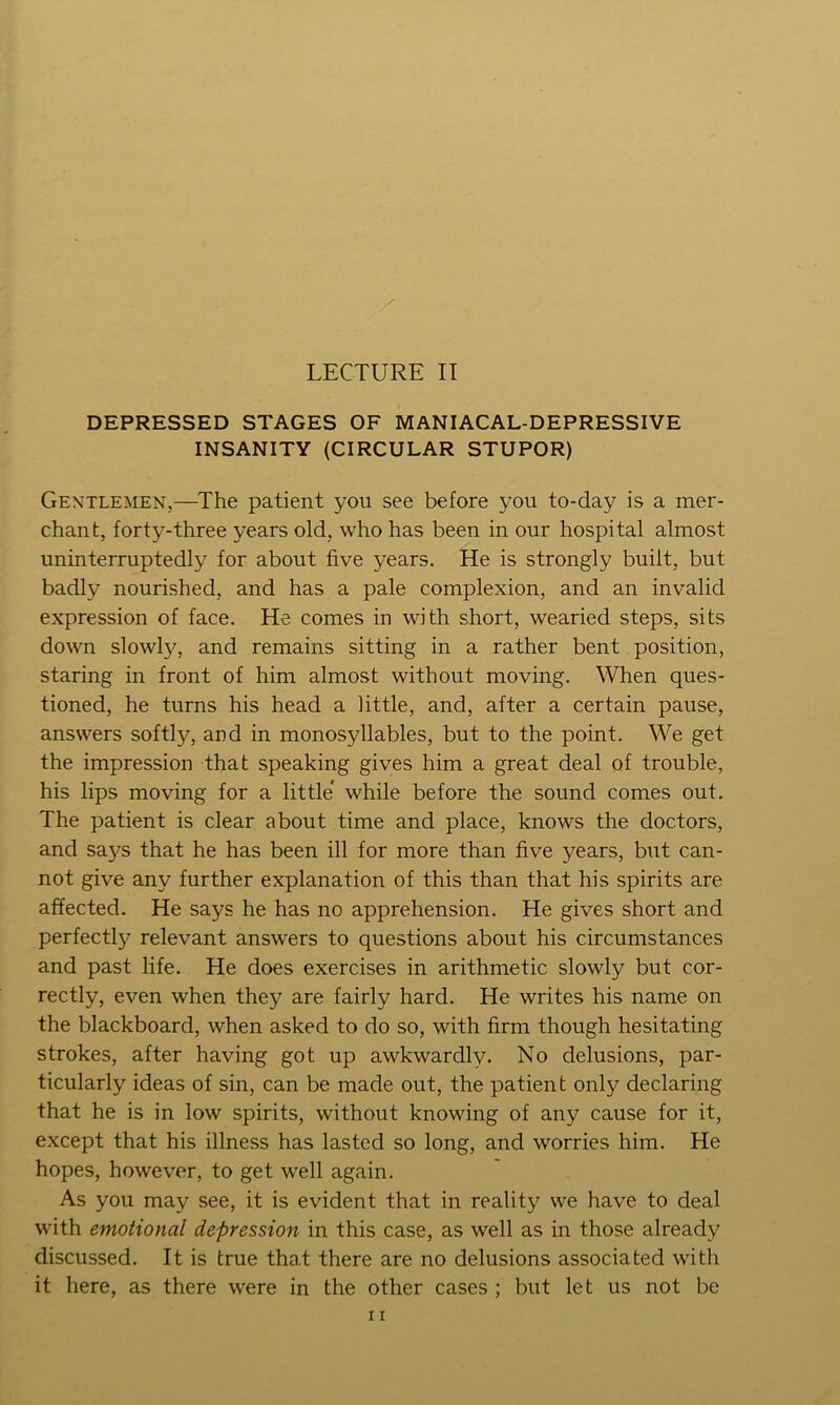 DEPRESSED STAGES OF MANIACAL-DEPRESSIVE INSANITY (CIRCULAR STUPOR) Gentlemen,—^The patient you see before you to-day is a mer- chant, forty-three years old, who has been in our hospital almost uninterruptedly for about five years. He is strongly built, but badly nourished, and has a pale complexion, and an invalid expression of face. He comes in with short, wearied steps, sits down slowly, and remains sitting in a rather bent position, staring in front of him almost without moving. When ques- tioned, he turns his head a little, and, after a certain pause, answers softly, and in monosyllables, but to the point. We get the impression that speaking gives him a great deal of trouble, his lips moving for a little while before the sound comes out. The patient is clear about time and place, knows the doctors, and saj^s that he has been ill for more than five years, but can- not give any further explanation of this than that his spirits are affected. He says he has no apprehension. He gives short and perfectly relevant answers to questions about his circumstances and past life. He does exercises in arithmetic slowly but cor- rectly, even when they are fairly hard. He writes his name on the blackboard, when asked to do so, with firm though hesitating strokes, after having got up awkwardly. No delusions, par- ticularly ideas of sin, can be made out, the patient only declaring that he is in low spirits, without knowing of any cause for it, except that his illness has lasted so long, and worries him. He hopes, however, to get well again. As you may see, it is evident that in reality we have to deal with emotional depression in this case, as well as in those already discussed. It is true that there are no delusions associated with it here, as there were in the other cases ; but let us not be