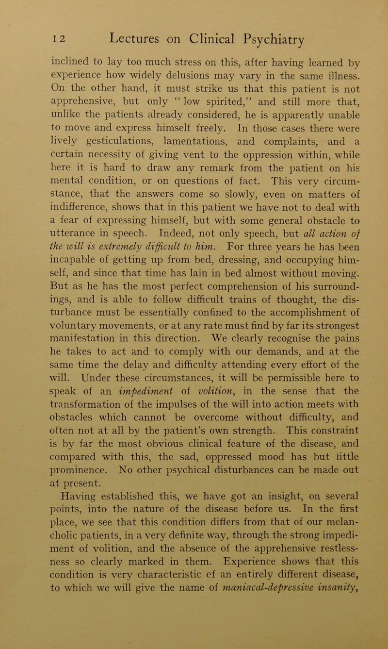 inclined to lay too much stress on this, after having learned by experience how widely delusions may vary in the same illness. On the other hand, it must strike us that this patient is not apprehensive, but only “ low spirited,” and still more that, unlike the patients already considered, he is apparently unable to move and express himself freely. In those cases there were lively gesticulations, lamentations, and complaints, and a certain necessity of giving vent to the oppression within, while here it is hard to draw any remark from the patient on his mental condition, or on questions of fact. This very circum- stance, that the answers come so slowly, even on matters of indifference, shows that in this patient we have not to deal with a fear of expressing himself, but with some general obstacle to utterance in speech. Indeed, not only speech, but all action of the will is extremely difficult to him. For three years he has been incapable of getting up from bed, dressing, and occupying him- self, and since that time has lain in bed almost without moving. But as he has the most perfect comprehension of his surround- ings, and is able to follow difficult trains of thought, the dis- turbance must be essentially confined to the accomplishment of voluntary movements, or at any rate must find by far its strongest manifestation in this direction. We clearly recognise the pains he takes to act and to comply with our demands, and at the same time the delay and difficulty attending every effort of the will. Under these circumstances, it will be permissible here to speak of an impediment of volition^ in the sense that the transformation of the impulses of the will into action meets with obstacles which cannot be overcome without difficulty, and often not at all by the patient’s own strength. This constraint is by far the most obvious clinical feature of the disease, and compared with this, the sad, oppressed mood has but little prominence. No other psychical disturbances can be made out at present. Having established this, we have got an insight, on several points, into the nature of the disease before us. In the first place, we see that this condition differs from that of our melan- cholic patients, in a very definite way, through the strong impedi- ment of volition, and the absence of the apprehensive restless- ness so clearly marked in them. Experience shows that this condition is very characteristic of an entirely different disease, to which we will give the name of maniacal-depressive insanity,