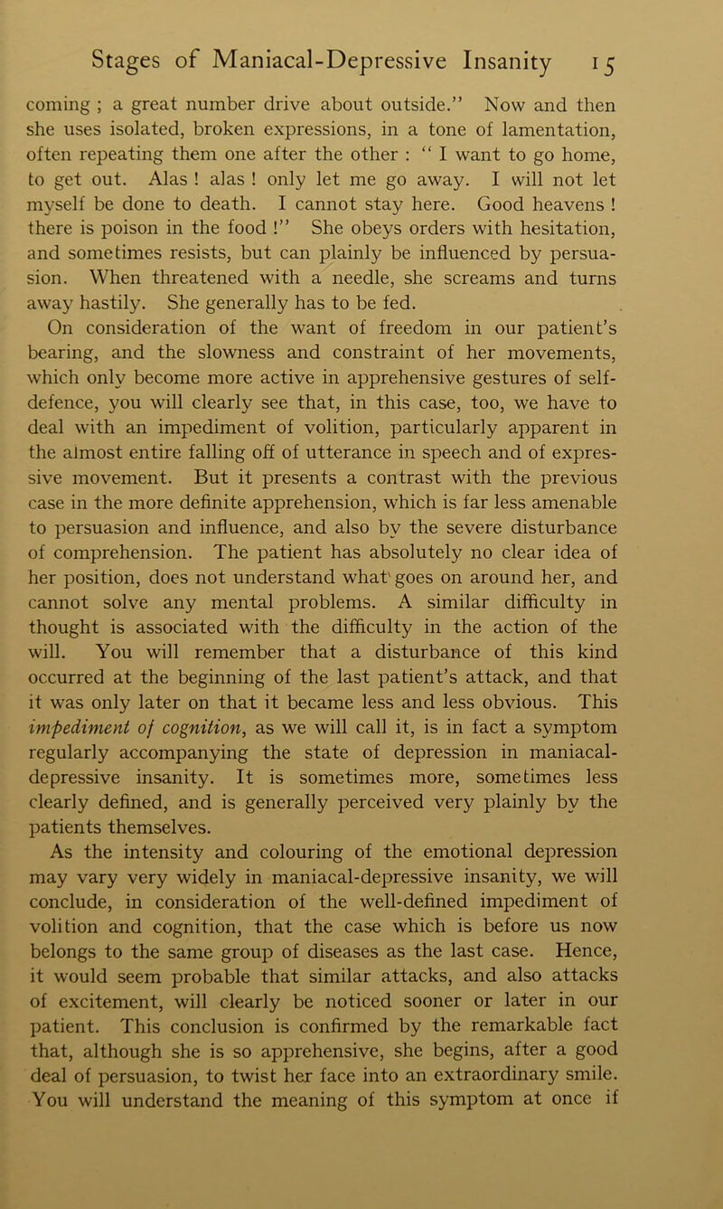coming ; a great number drive about outside.” Now and then she uses isolated, broken expressions, in a tone of lamentation, often repeating them one after the other ; “I want to go home, to get out. Alas ! alas ! only let me go away. I will not let myself be done to death. I cannot stay here. Good heavens ! there is poison in the food !” She obeys orders with hesitation, and sometimes resists, but can plainly be influenced by persua- sion. When threatened with a needle, she screams and turns away hastily. She generally has to be fed. On consideration of the want of freedom in our patient’s bearing, and the slowness and constraint of her movements, which only become more active in apprehensive gestures of self- defence, you will clearly see that, in this case, too, we have to deal with an impediment of volition, particularly apparent in the almost entire falling off of utterance in speech and of expres- sive movement. But it presents a contrast with the previous case in the more definite apprehension, which is far less amenable to persuasion and influence, and also by the severe disturbance of comprehension. The patient has absolutely no clear idea of her position, does not understand what' goes on around her, and cannot solve any mental problems. A similar difficulty in thought is associated with the difficulty in the action of the will. You will remember that a disturbance of this kind occurred at the beginning of the last patient’s attack, and that it was only later on that it became less and less obvious. This impediment of cognition, as we will call it, is in fact a symptom regularly accompanying the state of depression in maniacal- depressive insanity. It is sometimes more, sometimes less clearly defined, and is generally perceived very plainly by the patients themselves. As the intensity and colouring of the emotional depression may vary very widely in maniacal-depressive insanity, we will conclude, in consideration of the well-defined impediment of volition and cognition, that the case which is before us now belongs to the same group of diseases as the last case. Hence, it would seem probable that similar attacks, and also attacks of excitement, will clearly be noticed sooner or later in our patient. This conclusion is confirmed by the remarkable fact that, although she is so apprehensive, she begins, after a good deal of persuasion, to twist her face into an extraordinary smile. You will understand the meaning of this symptom at once if