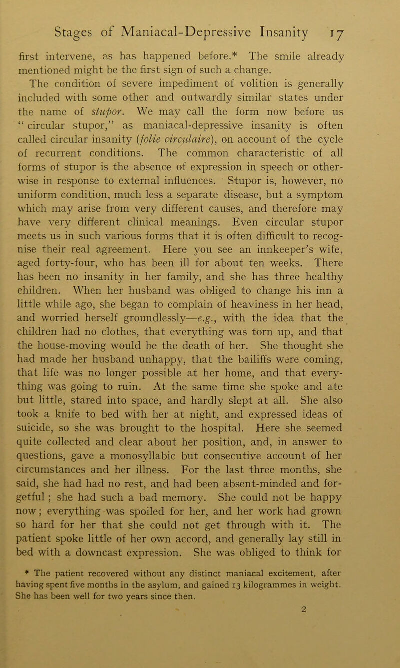 first intervene, as has happened before.* The smile already mentioned might be the first sign of such a change. The condition of severe impediment of volition is generally included with some other and outwardly similar states under the name of stupor. We may call the form now before us “ circular stupor,” as maniacal-depressive insanity is often called circular insanity {folie circulaire), on account of the cycle of recurrent conditions. The common characteristic of all forms of stupor is the absence of expression in speech or other- wise in response to external influences. Stupor is, however, no uniform condition, much less a separate disease, but a symptom which may arise from very different causes, and therefore may have very different clinical meanings. Even circular stupor meets us in such various forms that it is often difficult to recog- nise their real agreement. Here you see an innkeeper’s wife, aged forty-four, who has been ill for about ten weeks. There has been no insanity in her family, and she has three healthy children. When her husband was obliged to change his inn a little while ago, she began to complain of heaviness in her head, and worried herself groundlessly—e.g., with the idea that the _ children had no clothes, that everything was torn up, and that the house-moving would be the death of her. She thought she had made her husband unhappy, that the bailiffs ware coming, that life was no longer possible at her home, and that every- thing was going to ruin. At the same time she spoke and ate but little, stared into space, and hardly slept at all. She also took a knife to bed with her at night, and expressed ideas of suicide, so she was brought to the hospital. Here she seemed quite collected and clear about her position, and, in answer to questions, gave a monosyllabic but consecutive account of her circumstances and her illness. For the last three months, she said, she had had no rest, and had been absent-minded and for- getful ; she had such a bad memory. She could not be happy now; everything was spoiled for her, and her work had grown so hard for her that she could not get through with it. The patient spoke little of her own accord, and generally lay still in bed with a downcast expression. She was obliged to think for * The patient recovered without any distinct maniacal excitement, after having spent five months in the asylum, and gained 13 kilogrammes in weight. She has been well for two years since then. 2