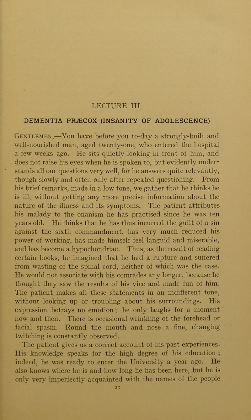 LECTURE III DEMENTIA PR.ECOX (INSANITY OF ADOLESCENCE) Gentlemen,—You have before you to-day a strongly-built and well-nourished man, aged twenty-one, who entered the hospital a few weeks ago. He sits quietly looking in front of him, and does not raise his eyes when he is spoken to, but evidently under- stands all our questions very well, for he answers quite relevantly, though slowly and often only after repeated questioning. From his brief remarks, made in a low tone, we gather that he thinks he is ill, without getting any more precise information about the nature of the illness and its symptoms. The patient attributes his malady to the onanism he has practised since he was ten years old. He thinks that he has thus incurred the guilt of a sin against the sixth commandment, has very much reduced his power of working, has made himself feel languid and miserable, and has become a hypochondriac. Thus, as the result of reading certain books, he imagined that he had a rupture and suffered from wasting of the spinal cord, neither of which was the case. He would not associate with his comrades any longer, because he thought they saw the results of his vice and made fun of him. The patient makes all these statements in an indifferent tone, without looking up or troubling about his surroundings. His expression betrays no emotion; he only laughs for a moment now and then. There is occasional wrinkling of the forehead or facial spasm. Round the mouth and nose a fine, changing twitching is constantly observed. The patient gives us a correct account of his past experiences. His knowledge speaks for the high degree of his education ; indeed, he was ready to enter the University a year ago. He also knows where he is and how long he has been here, but he is only very imperfectly acquainted with the names of the people