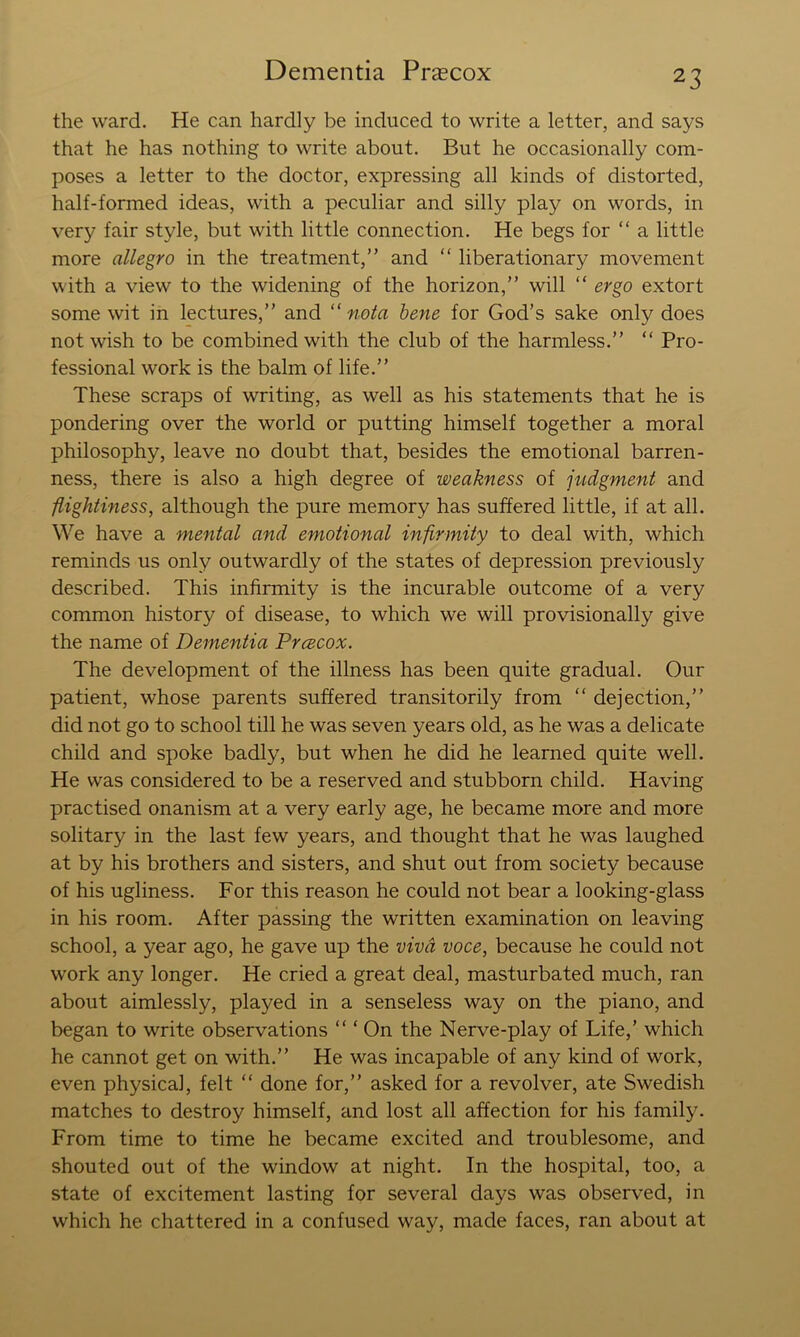 the ward. He can hardly be induced to write a letter, and says that he has nothing to write about. But he occasionally com- poses a letter to the doctor, expressing all kinds of distorted, half-formed ideas, with a peculiar and silly play on words, in very fair style, but with little connection. He begs for “ a little more allegro in the treatment,” and “ liberationary movement with a view to the widening of the horizon,” will “ ergo extort some wit in lectures,” and “ nota hene for God’s sake only does not wish to be combined with the club of the harmless.” ” Pro- fessional work is the balm of life.” These scraps of writing, as well as his statements that he is pondering over the world or putting himself together a moral philosophy, leave no doubt that, besides the emotional barren- ness, there is also a high degree of weakness of judgment and flightiness, although the pure memory has suffered little, if at all. We have a mental and emotional infirmity to deal with, which reminds us only outwardly of the states of depression previously described. This infirmity is the incurable outcome of a very common history of disease, to which we will provisionally give the name of Dementia Prcecox. The development of the illness has been quite gradual. Our patient, whose parents suffered transitorily from ” dejection,” did not go to school till he was seven years old, as he was a delicate child and spoke badly, but when he did he learned quite well. He was considered to be a reserved and stubborn child. Having practised onanism at a very early age, he became more and more solitary in the last few years, and thought that he was laughed at by his brothers and sisters, and shut out from society because of his ugliness. For this reason he could not bear a looking-glass in his room. After passing the written examination on leaving school, a year ago, he gave up the viva voce, because he could not work any longer. He cried a great deal, masturbated much, ran about aimlessly, played in a senseless way on the piano, and began to write observations ” ‘ On the Nerve-play of Life,’ which he cannot get on with.” He was incapable of any kind of work, even physical, felt ” done for,” asked for a revolver, ate Swedish matches to destroy himself, and lost all affection for his family. From time to time he became excited and troublesome, and shouted out of the window at night. In the hospital, too, a state of excitement lasting for several days was observed, in which he chattered in a confused way, made faces, ran about at