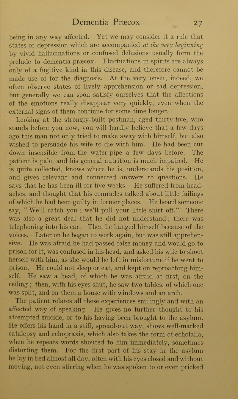 being in any way affected. Yet we may consider it a rule that states of depression which are accompanied at the very beginning by vivid hallucinations or confused delusions usually form the prelude to dementia praecox. Fluctuations in spirits are always only of a fugitive kind in this disease, and therefore cannot be made use of for the diagnosis. At the very onset, indeed, we often observe states of lively apprehension or sad depression, but generally we can soon satisfy ourselves that the affections of the emotions really disappear very quickly, even when the external signs of them continue for some time longer. Looking at the strongly-built postman, aged thirty-five, who stands before you now, you will hardly believe that a few days ago this man not only tried to make away with himself, but also wished to persuade his wife to die with him. He had been cut down insensible from the water-pipe a few days before. The patient is pale, and his general nutrition is much impaired. He is quite collected, knows where he is, understands his position, and gives relevant and connected answers to questions. He says that he has been ill for five weeks. He suffered from head- aches, and thought that his comrades talked about little failings of which he had been guilty in former places. He heard someone say, “ We’ll catch you ; we’ll pull your little shirt off.” There was also a great deal that he did not understand ; there was telephoning into his ear. Then he hanged himself because of the voices. Later on he began to work again, but was still apprehen- sive. He was afraid he had passed false money and would go to prison for it, was confused in his head, and asked his wife to shoot herself with him, as she would be left in misfortune if he went to prison. He could not sleep or eat, and kept on reproaching him- self. He saw a head, of which he was afraid at first, on the ceiling ; then, with his eyes shut, he saw two tables, of which one was split, and on them a house with windows and an arch. The patient relates all these experiences smilingly and with an affected way of speaking. He gives no further thought to his attempted suicide, or to his having been brought to the asylum. He offers his hand in a stiff, spread-out way, shows well-marked catalepsy and echopraxis, which also takes the form of echolalia, when he repeats words shouted to him immediately, sometimes distorting them. For the first part of his stay in the as5dum he la3^ in bed almost all day, often with his eyes closed and without moving, not even stirring when he was spoken to or even pricked