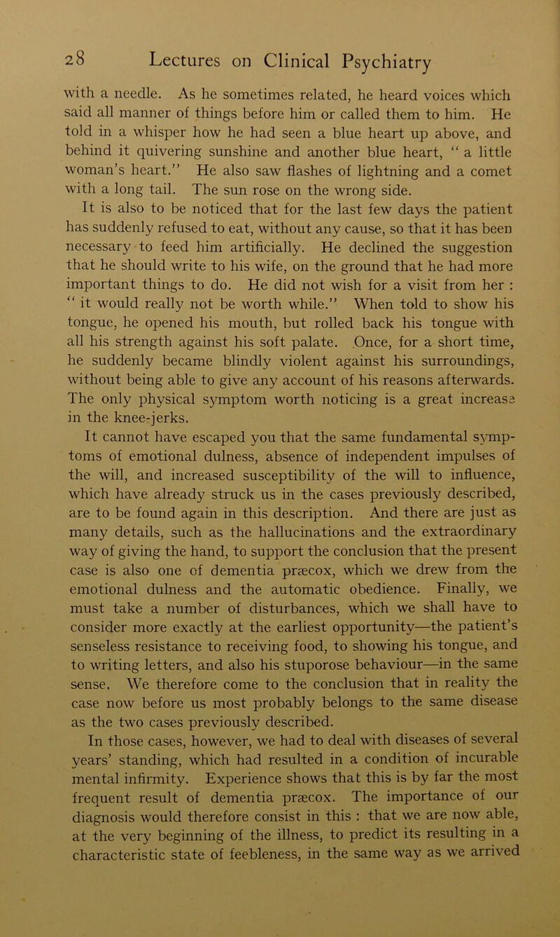 with a needle. As he sometimes related, he heard voices which said all manner of things before him or called them to him. He told in a whisper how he had seen a blue heart up above, and behind it quivering sunshine and another blue heart, “ a little woman’s heart.” He also saw flashes of lightning and a comet with a long tail. The sun rose on the wrong side. It is also to be noticed that for the last few days the patient has suddenly refused to eat, without any cause, so that it has been necessary to feed him artificially. He declined the suggestion that he should write to his wife, on the ground that he had more important things to do. He did not wish for a visit from her : ” it would really not be worth while.” When told to show his tongue, he opened his mouth, but rolled back his tongue with all his strength against his soft palate. .Once, for a short time, he suddenly became blindly violent against his surroundings, without being able to give any account of his reasons afterwards. The only physical sj^mptom worth noticing is a great increase in the knee-jerks. It cannot have escaped you that the same fundamental symp- toms of emotional dulness, absence of independent impulses of the will, and increased susceptibility of the will to influence, which have already struck us in the cases previously described, are to be found again in this description. And there are just as many details, such as the hallucinations and the extraordinary way of giving the hand, to support the conclusion that the present case is also one of dementia prsecox, which we drew from the emotional dulness and the automatic obedience. Finally, we must take a number of disturbances, which we shall have to consider more exactly at the earliest opportunity—the patient’s senseless resistance to receiving food, to showing his tongue, and to writing letters, and also his stuporose behaviour—in the same sense. We therefore come to the conclusion that in reality the case now before us most probably belongs to the same disease as the two cases previously described. In those cases, however, we had to deal with diseases of several years’ standing, which had resulted in a condition of incurable mental infirmity. Experience shows that this is by far the most frequent result of dementia praecox. The importance of our diagnosis would therefore consist in this : that we are now able, at the very beginning of the illness, to predict its resulting in a characteristic state of feebleness, in the same way as we arrived