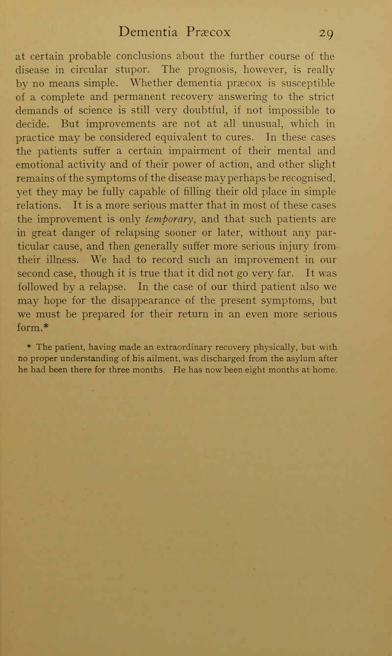 at certain probable conclusions about the further course of the disease in circular stupor. The prognosis, however, is really by no means simple. Whether dementia praecox is susceptible of a complete and permanent recovery answering to the strict demands of science is still very doubtful, if not impossible to decide. But improvements are not at all unusual, which in practice may be considered equivalent to cures. In these cases the patients suffer a certain impairment of their mental and emotional activity and of their power of action, and other slight remains of the symptoms of the disease may perhaps be recognised, yet they may be fully capable of filling their old place in simple relations. It is a more serious matter that in most of these cases the improvement is only temporary, and that such patients are in great danger of relapsing sooner or later, without any par- ticular cause, and then generally suffer more serious injury from- their illness. We had to record such an improvement in our second case, though it is true that it did not go very far. It was followed by a relapse. In the case of our third patient also we may hope for the disappearance of the present symptoms, but we must be prepared for their return in an even more serious form.* * The patient, having made an extraordinary recovery physically, but with no proper understanding of his ailment, was discharged from the asylum after he had been there for three months. He has now been eight months at home.