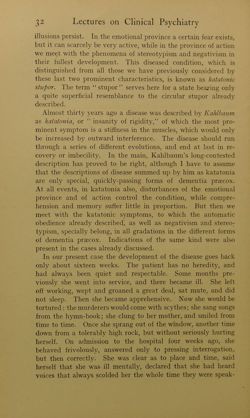 illusions persist. In the emotional province a certain fear exists, but it can scarcely be very active, while in the province of action we meet with the phenomena of stereotypism and negativism in their fullest development. This diseased condition, which is distinguished from all those we have previously considered by these last two prominent characteristics, is known as katatonic stupor. The term “ stupor” serves here for a state bearing only a quite superficial resemblance to the circular stupor already described. Almost thirty j^ears ago a disease was described by Kahlbaum as katatonia, or ” insanity of rigidity,” of which the most pro- minent symptom is a stiffness in the muscles, which would only be increased by outward interference. The disease should run through a series of different evolutions, and end at last in re- covery or imbecility. In the main, Kahlbaum’s long-contested description has proved to be right, although I have to assume that the descriptions of disease summed up by him as katatonia are only special, quickly-passing forms of dementia praecox. At all events, in katatonia also, disturbances of the emotional province and of action control the condition, while compre- hension and memory suffer little in proportion. But then we meet with the katatonic symptoms, to which the automatic obedience already described, as well as negativism and stereo- typism, specially belong, in all gradations in the different forms of dementia prsecox. Indications of the same kind were also present in the cases already discussed. In our present case the development of the disease goes back only about sixteen weeks. The patient has no heredity, and had always been quiet and respectable. Some months pre- viously she went into service, and there became ill. She left off working, wept and groaned a great deal, sat mute, and did not sleep. Then she became apprehensive. Now she would be tortured : the murderers would come with scythes; she sang songs from the hymn-book; she clung to her mother, and smiled from time to time. Once she sprang out of the window, another time down from a tolerably high rock, but without seriously hurting herself. On admission to the hospital four weeks ago, she behaved frivolously, answered only to pressing interrogation, but then correctly. She was clear as to place and time, said herself that she was ill mentally, declared that she had heard voices that always scolded her the whole time they were speak-