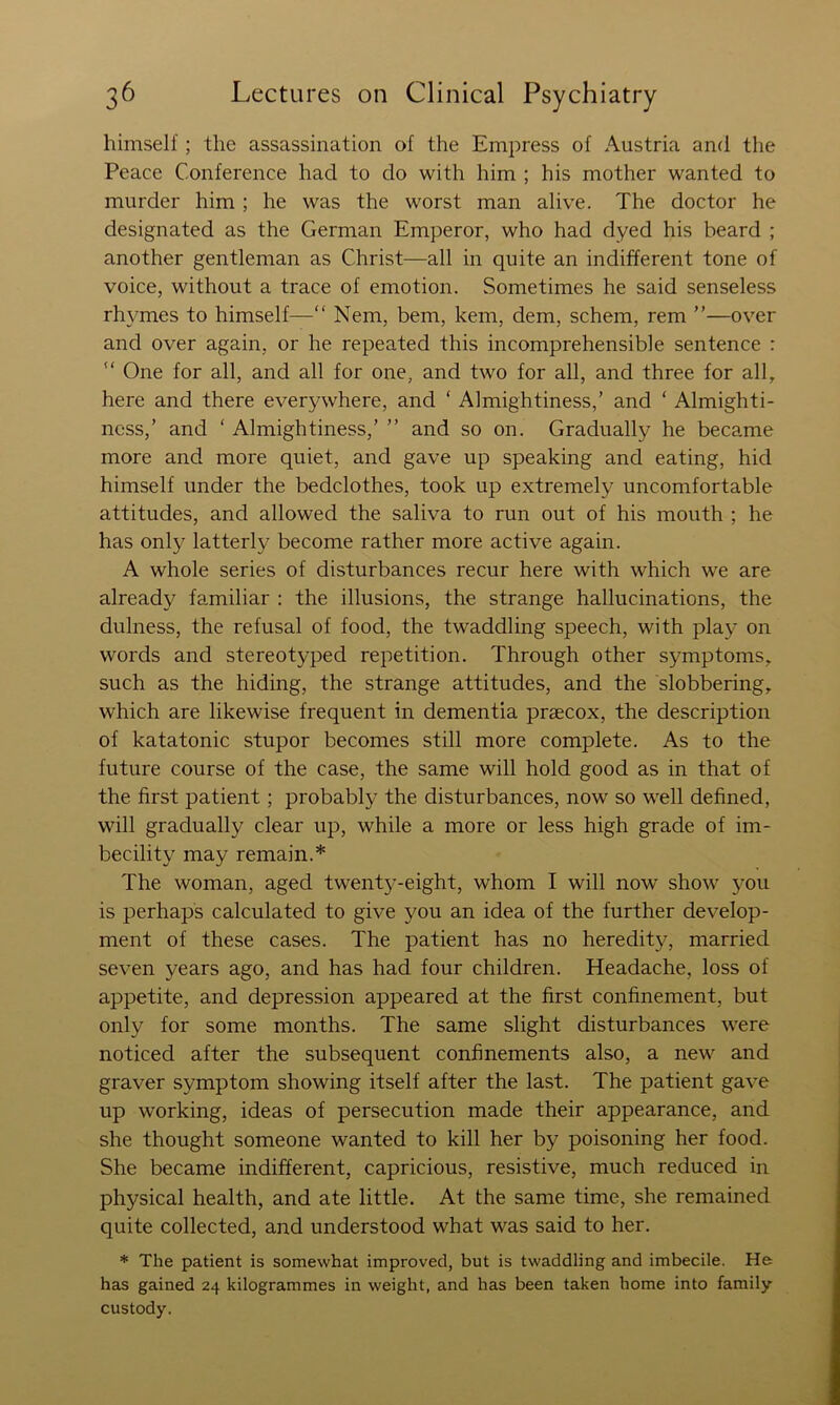 himself; the assassination of the Empress of Austria and the Peace Conference had to do with him ; his mother wanted to murder him; he was the worst man alive. The doctor he designated as the German Emperor, who had dyed his beard ; another gentleman as Christ—all in quite an indifferent tone of voice, without a trace of emotion. Sometimes he said senseless rh}TOes to himself—“ Nem, hem, kem, dem, schem, rem ”—over and over again, or he repeated this incomprehensible sentence :  One for all, and all for one, and two for all, and three for all, here and there everywhere, and ‘ Almightiness,’ and ‘ Almighti- ness,’ and ‘ Almightiness,’ ” and so on. Gradually he became more and more quiet, and gave up speaking and eating, hid himself under the bedclothes, took up extremely uncomfortable attitudes, and allowed the saliva to run out of his mouth ; he has only latterly become rather more active again. A whole series of disturbances recur here with which we are already familiar : the illusions, the strange hallucinations, the dulness, the refusal of food, the twaddling speech, with play on words and stereotyped repetition. Through other symptoms, such as the hiding, the strange attitudes, and the slobbering, which are likewise frequent in dementia praecox, the description of katatonic stupor becomes still more complete. As to the future course of the case, the same will hold good as in that of the first patient; probably the disturbances, now so well defined, will gradually clear up, while a more or less high grade of im- becility may remain.* The woman, aged twenty-eight, whom I will now show you is perhaps calculated to give you an idea of the further develop- ment of these cases. The patient has no heredity, married seven years ago, and has had four children. Headache, loss of appetite, and depression appeared at the first confinement, but only for some months. The same slight disturbances were noticed after the subsequent confinements also, a new and graver symptom showing itself after the last. The patient gave up working, ideas of persecution made their appearance, and she thought someone wanted to kill her by poisoning her food. She became indifferent, capricious, resistive, much reduced in physical health, and ate little. At the same time, she remained quite collected, and understood what was said to her. * The patient is somewhat improved, but is twaddling and imbecile. He has gained 24 kilogrammes in weight, and has been taken home into family custody.