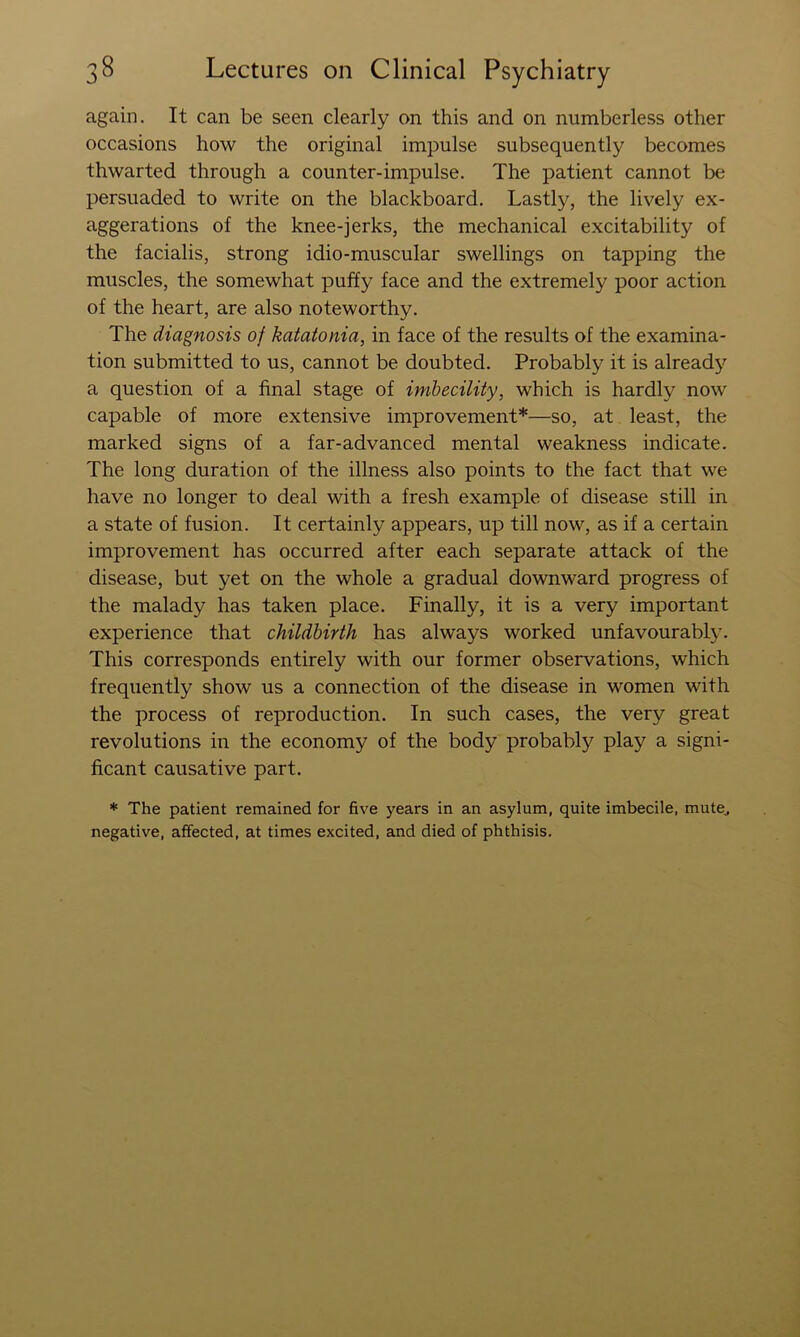 again. It can be seen clearly on this and on numberless other occasions how the original impulse subsequently becomes thwarted through a counter-impulse. The patient cannot be persuaded to write on the blackboard. Lastly, the lively ex- aggerations of the knee-jerks, the mechanical excitability of the facialis, strong idio-muscular swellings on tapping the muscles, the somewhat puffy face and the extremely poor action of the heart, are also noteworthy. The diagnosis of katatonia, in face of the results of the examina- tion submitted to us, cannot be doubted. Probably it is alread}) a question of a final stage of imbecility, which is hardly now capable of more extensive improvement*—so, at least, the marked signs of a far-advanced mental weakness indicate. The long duration of the illness also points to the fact that we have no longer to deal with a fresh example of disease still in a state of fusion. It certainly appears, up till now, as if a certain improvement has occurred after each separate attack of the disease, but yet on the whole a gradual downward progress of the malady has taken place. Finally, it is a very important experience that childbirth has always worked unfavourabty. This corresponds entirely with our former observations, which frequently show us a connection of the disease in women with the process of reproduction. In such cases, the very great revolutions in the economy of the body probably play a signi- ficant causative part. * The patient remained for five years in an asylum, quite imbecile, mute^ negative, affected, at times excited, and died of phthisis.