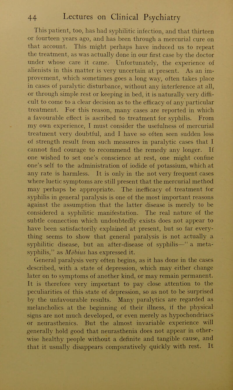 This patient, too, has had syphilitic infection, and that thirteen or fourteen years ago, and has been through a mercurial cure on that account. This might perhaps have induced us to repeat the treatment, as was actually done in our first case by the doctor under whose care it came. Unfortunately, the experience of alienists in this matter is very uncertain at present. As an im- provement, which sometimes goes a long way, often takes place in cases of paralytic disturbance, without any interference at all, or through simple rest or keeping in bed, it is naturally very diffi- cult to come to a clear decision as to the efficacy of any particular treatment. For this reason, many cases are reported in which a favourable effect is ascribed to treatment for syphilis. From my own experience, I must consider the usefulness of mercurial treatment very doubtful, and I have so often seen sudden loss of strength result from such measures in paralytic cases that I cannot find courage to recommend the remedy any longer. If one wished to set one’s conscience at rest, one might confine one’s self to the administration of iodide of potassium, which at any rate is harmless. It is only in the not very frequent cases where luetic symptoms are still present that the mercurial method may perhaps be appropriate. The inefficacy of treatment for syphilis in general paralysis is one of the most important reasons against the assumption that the latter disease is merely to be considered a syphilitic manifestation. The real nature of the subtle connection which undoubtedly exists does not appear to have been satisfactorily explained at present, but so far every- thing seems to show that general paralysis is not actually a syphilitic disease, but an after-disease of S5q:>hilis—“ a meta- syphilis,” as Mobius has expressed it. General paralysis very often begins, as it has done in the cases described, with a state of depression, which may either change later on to symptoms of another kind, or may remain permanent. It is therefore very important to pay close attention to the peculiarities of this state of depression, so as not to be surprised by the unfavourable results. Many paralytics are regarded as melancholics at the beginning of their illness, if the physical signs are not much developed, or even merely as hypochondriacs or neurasthenics. But the almost invariable experience will generally hold good that neurasthenia does not appear in other- wise healthy people without a definite and tangible cause, and that it usually disappears comparatively quickly with rest. It