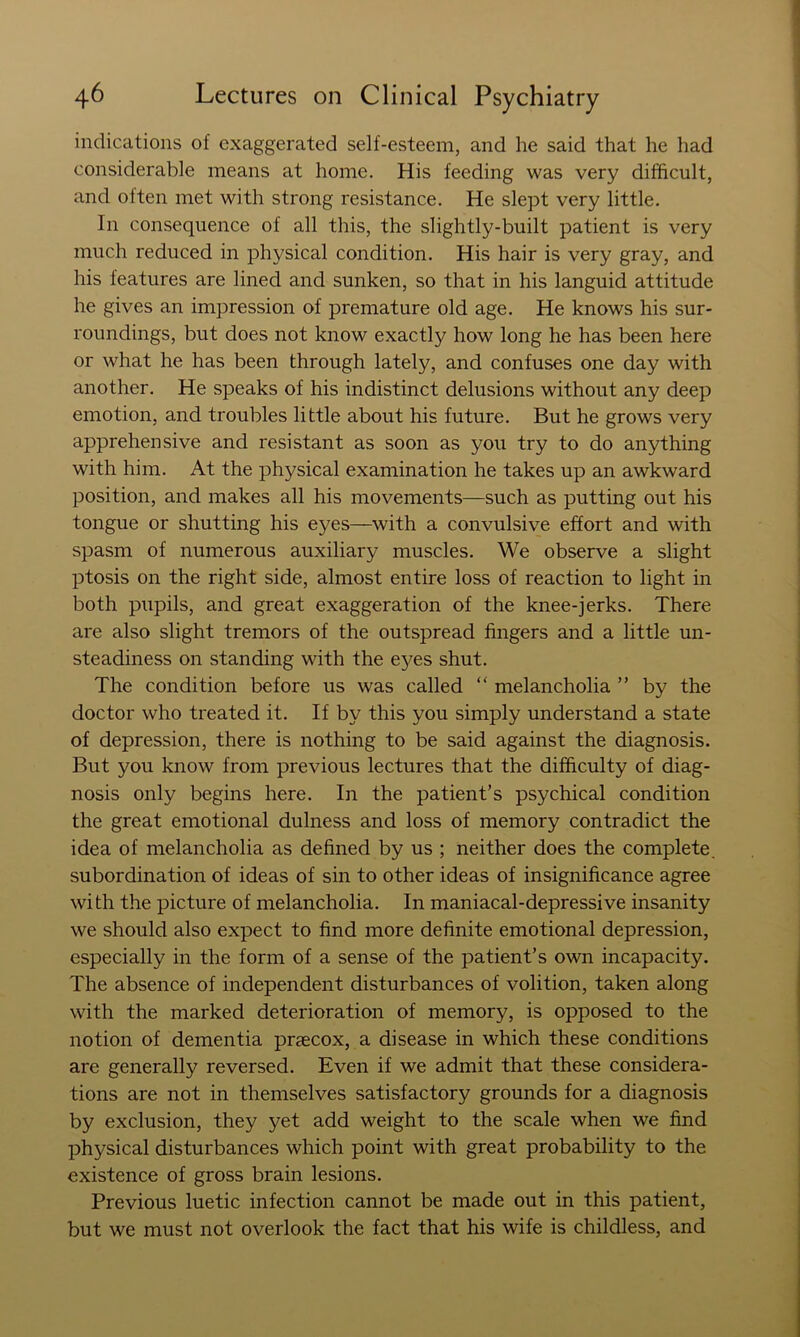 indications of exaggerated self-esteem, and he said that he had considerable means at home. His feeding was very difficult, and often met with strong resistance. He slept very little. In consequence of all this, the slightly-built patient is very much reduced in physical condition. His hair is very gray, and his features are lined and sunken, so that in his languid attitude he gives an impression of premature old age. He knows his sur- roundings, but does not know exactly how long he has been here or what he has been through lately, and confuses one day with another. He speaks of his indistinct delusions without any deep emotion, and troubles little about his future. But he grows very apprehensive and resistant as soon as you try to do anything with him. At the physical examination he takes up an awkward position, and makes all his movements—such as putting out his tongue or shutting his eyes—with a convulsive effort and with spasm of numerous auxiliary muscles. We observe a slight ptosis on the right side, almost entire loss of reaction to light in both pupils, and great exaggeration of the knee-jerks. There are also slight tremors of the outspread fingers and a little un- steadiness on standing with the eyes shut. The condition before us was called “ melancholia ” by the doctor who treated it. If by this you simply understand a state of depression, there is nothing to be said against the diagnosis. But you know from previous lectures that the difficulty of diag- nosis only begins here. In the patient’s psychical condition the great emotional dulness and loss of memory contradict the idea of melancholia as defined by us ; neither does the complete, subordination of ideas of sin to other ideas of insignificance agree with the picture of melancholia. In maniacal-depressive insanity we should also expect to find more definite emotional depression, especially in the form of a sense of the patient’s own incapacity. The absence of independent disturbances of volition, taken along with the marked deterioration of memory, is opposed to the notion of dementia praecox, a disease in which these conditions are generally reversed. Even if we admit that these considera- tions are not in themselves satisfactory grounds for a diagnosis by exclusion, they yet add weight to the scale when we find physical disturbances which point with great probability to the existence of gross brain lesions. Previous luetic infection cannot be made out in this patient, but we must not overlook the fact that his wife is childless, and