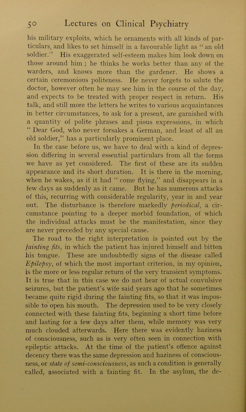 his militar}^ exploits, which he ornaments with all kinds of par- ticulars, and likes to set himself in a favourable light as “ an old soldier. His exaggerated self-esteem makes him look down on those around him ; he thinks he works better than any of the warders, and knows more than the gardener. He shows a certain ceremonious politeness. He never forgets to salute the doctor, however often he may see him in the course of the day, and expects to be treated with proper respect in return. His talk, and still more the letters he writes to various acquaintances in better circumstances, to ask for a present, are garnished with a quantit}^ of polite phrases and pious expressions, in which  Dear God, who never forsakes a German, and least of all an old soldier, has a particularly prominent place. In the case before us, we have to deal with a kind of depres- sion differing in several essential particulars from all the forms we have as yet considered. The first of these are its sudden appearance and its short duration. It is there in the morning, when he wakes, as if it had ‘‘ come flying, and disappears in a few days as suddenly as it came. But he has numerous attacks of this, recurring with considerable regularity, year in and year out. The disturbance is therefore markedly periodical, a cir- cumstance pointing to a deeper morbid foundation, of which the individual attacks must be the manifestation, since they are never preceded by any special cause. The road to the right interpretation is pointed out by the fainting fits, in which the patient has injured himself and bitten his tongue. These are undoubtedly signs of the disease called Epilepsy, of which the most important criterion, in my opinion, is the more or less regular return of the very transient symptoms. It is true that in this case we do not hear of actual convulsive seizures, but the patient’s wife said years ago that he sometimes became quite rigid during the fainting fits, so that it was impos- sible to open his mouth. The depression used to be very closely connected with these fainting fits, beginning a short time before and lasting for a few days after them, while memory was very much clouded afterwards. Here there was evidently haziness of consciousness, such as is very often seen in connection with epileptic attacks. At the time of the patient’s offence against decency there was the same depression and haziness of conscious- ness, or state of semi-consciousness, as such a condition is generally called, associated with a fainting fit. In the asylum, the de-