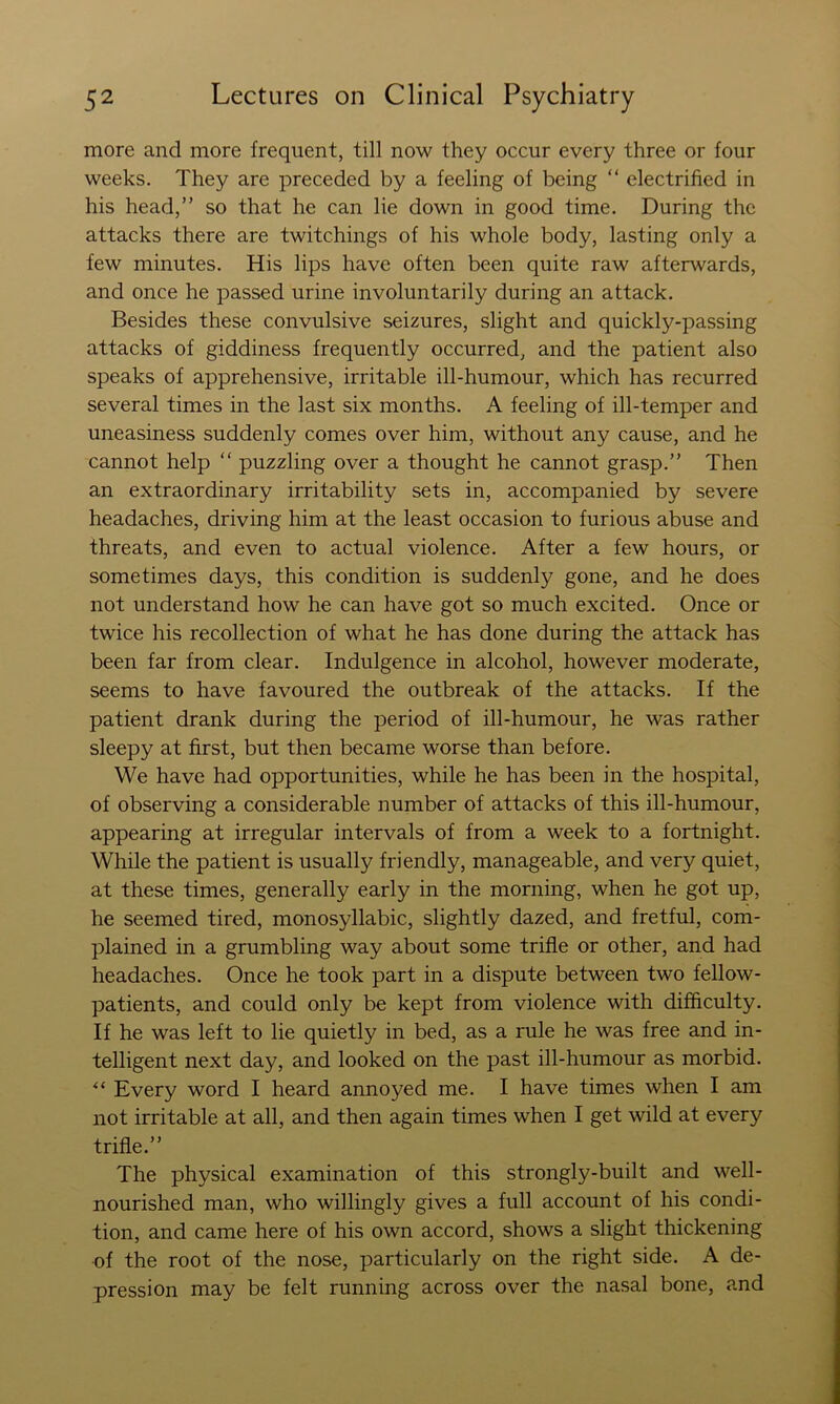 more and more frequent, till now they occur every three or four weeks. They are preceded by a feeling of being “ electrified in his head,” so that he can lie down in good time. During the attacks there are twitchings of his whole body, lasting only a few minutes. His lips have often been quite raw afterwards, and once he passed urine involuntarily during an attack. Besides these convulsive seizures, slight and quickly-passing attacks of giddiness frequently occurred, and the patient also speaks of apprehensive, irritable ill-humour, which has recurred several times in the last six months. A feeling of ill-temper and uneasiness suddenly comes over him, without any cause, and he cannot help ” puzzling over a thought he cannot grasp.” Then an extraordinary irritability sets in, accompanied by severe headaches, driving him at the least occasion to furious abuse and threats, and even to actual violence. After a few hours, or sometimes days, this condition is suddenly gone, and he does not understand how he can have got so much excited. Once or twice his recollection of what he has done during the attack has been far from clear. Indulgence in alcohol, however moderate, seems to have favoured the outbreak of the attacks. If the patient drank during the period of ill-humour, he was rather sleepy at first, but then became worse than before. We have had opportunities, while he has been in the hospital, of observing a considerable number of attacks of this ill-humour, appearing at irregular intervals of from a week to a fortnight. While the patient is usually friendly, manageable, and very quiet, at these times, generally early in the morning, when he got up, he seemed tired, monosyllabic, slightly dazed, and fretful, com- plained in a grumbling way about some trifle or other, and had headaches. Once he took part in a dispute between two fellow- patients, and could only be kept from violence with difficulty. If he was left to lie quietly in bed, as a rule he was free and in- telligent next day, and looked on the past ill-humour as morbid. Every word I heard annoyed me. I have times when I am not irritable at all, and then again times when I get wild at every trifle.” The physical examination of this strongly-built and well- nourished man, who willingly gives a full account of his condi- tion, and came here of his own accord, shows a slight thickening of the root of the nose, particularly on the right side. A de- pression may be felt running across over the nasal bone, and