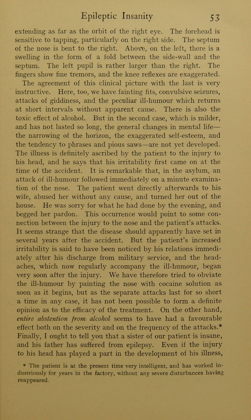 extending as far as the orbit of the right eye. The forehead is sensitive to tapping, particularly on the right side. The septum of the nose is bent to the right. Above, on the left, there is a swelling in the form of a fold between the side-wall and the septum. The left pupil is rather larger than the right. The fingers show fine tremors, and the knee reflexes are exaggerated. The agreement of this clinical picture with the last is very instructive. Here, too, we have fainting fits, convulsive seizures, attacks of giddiness, and the peculiar ill-humour which returns at short intervals without apparent cause. There is also the toxic effect of alcohol. But in the second case, which is milder, and has not lasted so long, the general changes in mental life— the narrowing of the horizon, the exaggerated self-esteem, and the tendency to phrases and pious saws—are not yet developed. The illness is definitely ascribed by the patient to the injury to his head, and he says that his irritability first came on at the time of the accident. It is remarkable that, in the asylum, an attack of ill-humour followed immediately on a minute examina- tion of the nose. The patient went directly afterwards to his wife, abused her without any cause, and turned her out of the house. He was sorry for what he had done by the evening, and begged her pardon. This occurrence would point to some con- nection between the injury to the nose and the patient’s attacks. It seems strange that the disease should apparently have set in several years after the accident. But the patient’s increased irritability is said to have been noticed by his relations immedi- ately after his discharge from military service, and the head- aches, which now regularly accompany the ill-humour, began very soon after the injury. We have therefore tried to obviate the ill-humour by painting the nose with cocaine solution as soon as it begins, but as the separate attacks last for so short a time in any case, it has not been possible to form a definite opinion as to the efficacy of the treatment. On the other hand, entire abstention from alcohol seems to have had a favourable effect both on the severity and on the frequency of the attacks.* Finally, I ought to tell you that a sister of our patient is insane, and his father has suffered from epilepsy. Even if the injury to his head has played a part in the development of his illness, * The patient is at the present time very intelligent, and has worked in- dustriously for years in the factory, without any severe disturbances having reappeared.
