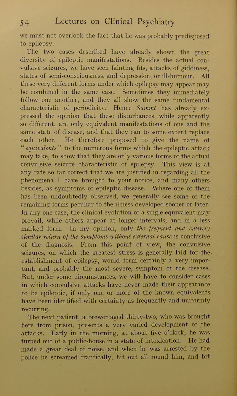 we must not overlook the fact that he was probably predisposed to epilepsy. The two cases described have already shown the great diversity of epileptic manifestations. Besides the actual con- vulsive seizures, we have seen fainting fits, attacks of giddiness, states of semi-consciousness, and depression, or ill-humour. All these very different forms under which epilepsy may appear may be combined in the same case. Sometimes they immediately follow one another, and they all show the same fundamental characteristic of periodicity. Hence Samnit has already ex- pressed the opinion that these disturbances, while apparently so different, are only equivalent manifestations of one and the same state of disease, and that they can to some extent replace each other. He therefore proposed to give the name of equivalents” to the numerous forms which the epileptic attack may take, to show that they are only various forms of the actual convulsive seizure characteristic of epilepsy. This view is at any rate so far correct that we are justified in regarding all the phenomena I have brought to your notice, and many others besides, as symptoms of epileptic disease. Where one of them has been undoubtedly observed, we generally see some of the remaining forms peculiar to the illness developed sooner or later. In any one case, the clinical evolution of a single equivalent may prevail, while others appear at longer intervals, and in a less marked form. In my opinion, only the frequent and entirely similar return of the symptoms without external cause is conclusive of the diagnosis. From this point of view, the convulsive seizures, on which the greatest stress is generally laid for the- establishment of epilepsy, would form certainly a very impor- tant, and probably the most severe, symptom of the disease. But, under some circumstances, we will have to consider cases in which convulsive attacks have never made their appearance to be epileptic, if only one or more of the known equivalents have been identified with certainty as frequently and uniformly recurring. The next patient, a brewer aged thirty-two, who was brought here from prison, presents a very varied development of the attacks. Early in the morning, at about five o’clock, he was turned out of a public-house in a state of intoxication. He had made a great deal of noise, and when he was arrested by the police he screamed frantically, hit out all round him, and bit