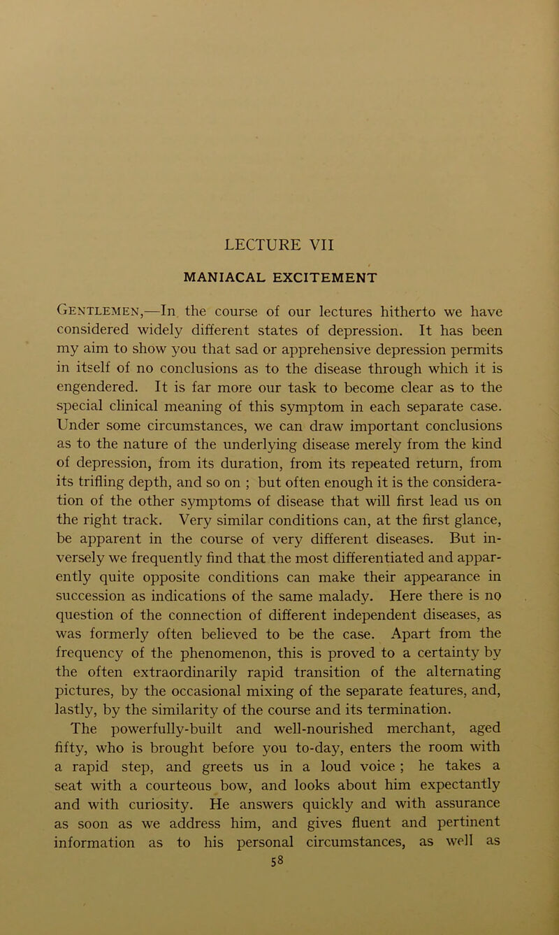 LECTURE VII MANIACAL EXCITEMENT Gentlemen,—In the course of our lectures hitherto we have considered widely different states of depression. It has been my aim to show you that sad or apprehensive depression permits in itself of no conclusions as to the disease through which it is engendered. It is far more our task to become clear as to the special clinical meaning of this symptom in each separate case. Under some circumstances, we can draw important conclusions as to the nature of the underlying disease merely from the kind of depression, from its duration, from its repeated return, from its trifling depth, and so on ; but often enough it is the considera- tion of the other symptoms of disease that will first lead us on the right track. Very similar conditions can, at the first glance, be apparent in the course of very different diseases. But in- versely we frequently find that the most differentiated and appar- ently quite opposite conditions can make their appearance in succession as indications of the same malady. Here there is no question of the connection of different independent diseases, as was formerly often believed to be the case. Apart from the frequency of the phenomenon, this is proved to a certainty by the often extraordinarily rapid transition of the alternating pictures, by the occasional mixing of the separate features, and, lastly, by the similarity of the course and its termination. The powerfully-built and well-nourished merchant, aged fifty, who is brought before you to-day, enters the room with a rapid step, and greets us in a loud voice; he takes a seat with a courteous bow, and looks about him expectantly and with curiosity. He answers quickly and with assurance as soon as we address him, and gives fluent and pertinent information as to his personal circumstances, as well as