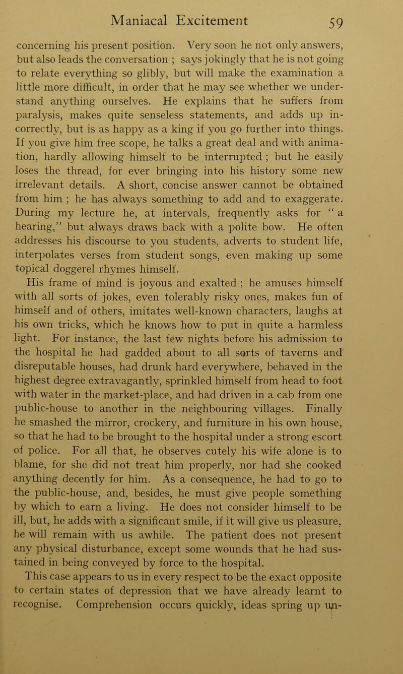 concerning his present position. Very soon he not only answers, but also leads the conversation ; says jokingly that he is not going to relate everything so glibly, but will make the examination a little more difficult, in order that he may see whether we under- stand anything ourselves. He explains that he suffers from paralysis, makes quite senseless statements, and adds up in- correctly, but is as happy as a king if you go further into things. If you give him free scope, he talks a great deal and with anima- tion, hardly allowing himself to be interrupted ; but he easily loses the thread, for ever bringing into his history some new irrelevant details. A short, concise answer cannot be obtained from him ; he has always something to add and to exaggerate. During my lecture he, at intervals, frequently asks for “ a hearing,” but always draws back with a polite bow. He often addresses his discourse to you students, adverts to student life, interpolates verses from student songs, even making up some topical doggerel rhymes himself. His frame of mind is joyous and exalted ; he amuses himself with all sorts of jokes, even tolerably risky ones, makes fun of himself and of others, imitates well-known characters, laughs at his own tricks, which he knows how to put in quite a harmless light. For instance, the last few nights before his admission to the hospital he had gadded about to all sorts of taverns and disreputable houses, had drunk hard everywhere, behaved in the highest degree extravagantly, sprinkled himself from head to foot with water in the market-place, and had driven in a cab from one public-house to another in the neighbouring villages. Finally he smashed the mirror, crockery, and furniture in his own house, so that he had to be brought to the hospital under a strong escort of police. For all that, he observes cutely his wife alone is to blame, for she did not treat him properly, nor had she cooked anything decently for him. As a consequence, he had to go to the public-house, and, besides, he must give people something by which to earn a living. He does not consider himself to be ill, but, he adds with a significant smile, if it will give us pleasure, he will remain with us awhile. The patient does not present any physical disturbance, except some wounds that he had sus- tained in being conveyed by force to the hospital. This case appears to us in every respect to be the exact opposite to certain states of depression that we have already learnt to recognise. Comprehension occurs quickh^ ideas spring up ipi-