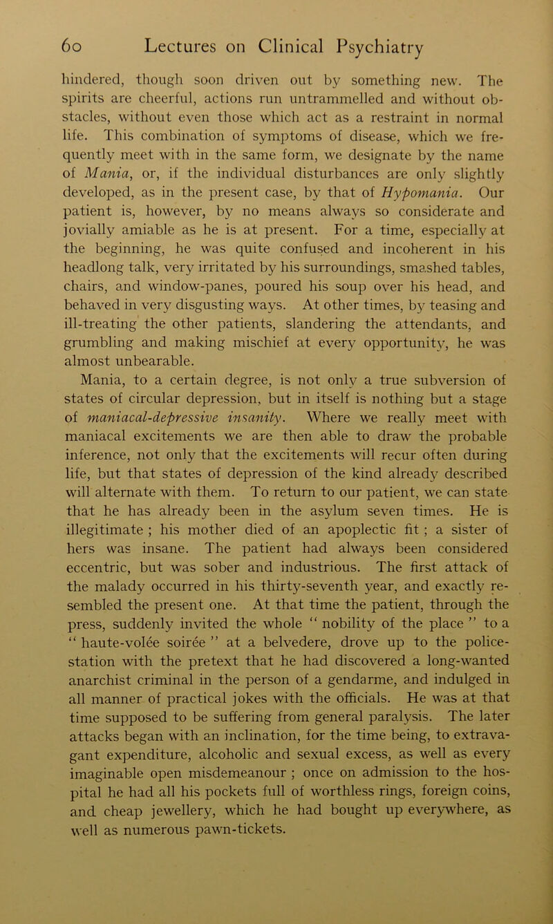 hindered, though soon driven out by something new. The spirits are cheerful, actions run untrammelled and without ob- stacles, without even those which act as a restraint in normal life. This combination of symptoms of disease, which we fre- quently meet with in the same form, we designate by the name of Mania, or, if the individual disturbances are only slightly developed, as in the present case, by that of Hypomania. Our patient is, however, by no means always so considerate and jovially amiable as he is at present. For a time, especially at the beginning, he was quite confused and incoherent in his headlong talk, very irritated by his surroundings, smashed tables, chairs, and window-panes, poured his soup over his head, and behaved in very disgusting ways. At other times, b}^ teasing and ill-treating the other patients, slandering the attendants, and grumbling and making mischief at every opportunit}^, he was almost unbearable. Mania, to a certain degree, is not onh^ a true subversion of states of circular depression, but in itself is nothing but a stage of maniacal-depressive insanity. Where we really meet with maniacal excitements we are then able to draw the probable inference, not only that the excitements will recur often during life, but that states of depression of the kind already described will alternate with them. To return to our patient, we can state that he has already been in the asylum seven times. He is illegitimate ; his mother died of an apoplectic fit ; a sister of hers was insane. The patient had always been considered eccentric, but was sober and industrious. The first attack of the malady occurred in his thirty-seventh year, and exactlj^ re- sembled the present one. At that time the patient, through the press, suddenly invited the whole “ nobility of the place ” to a “ haute-voice soiree ” at a belvedere, drove up to the police- station with the pretext that he had discovered a long-wanted anarchist criminal in the person of a gendarme, and indulged in all manner of practical jokes with the officials. He was at that time supposed to be suffering from general paralysis. The later attacks began with an inclination, for the time being, to extrava- gant expenditure, alcoholic and sexual excess, as well as every imaginable open misdemeanour ; once on admission to the hos- pital he had all his pockets full of worthless rings, foreign coins, and cheap jewellery, which he had bought up ever>-w^here, as well as numerous pawn-tickets.