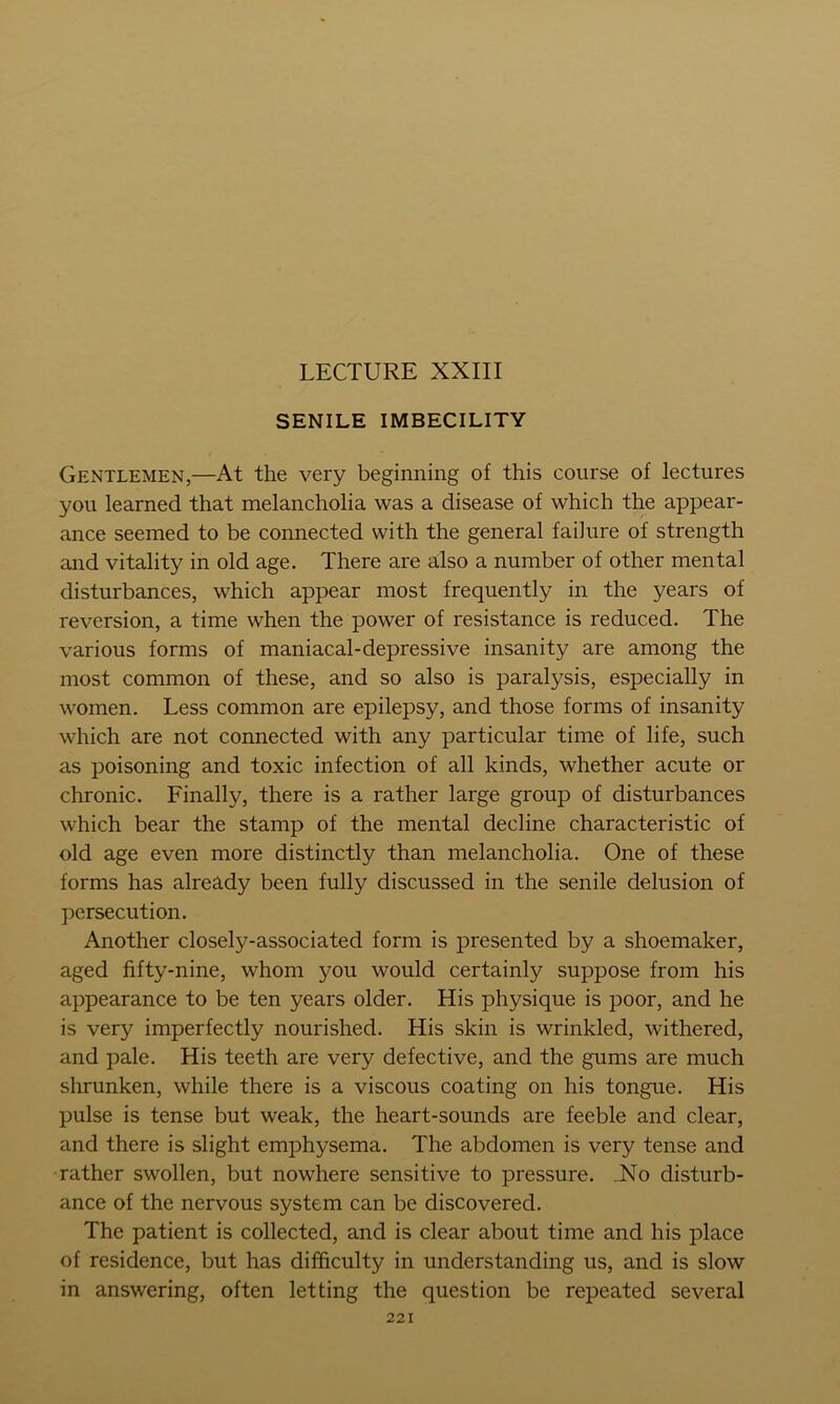 LECTURE XXIII SENILE IMBECILITY Gentlemen,—At the very beginning of this course of lectures you learned that melancholia was a disease of which the appear- ance seemed to be connected with the general failure of strength and vitality in old age. There are also a number of other mental disturbances, which appear most frequently in the years of reversion, a time when the power of resistance is reduced. The various forms of maniacal-depressive insanity are among the most common of these, and so also is paralysis, especially in women. Less common are epilepsy, and those forms of insanity which are not connected with any particular time of life, such as poisoning and toxic infection of all kinds, whether acute or chronic. Finally, there is a rather large group of disturbances which bear the stamp of the mental decline characteristic of old age even more distinctly than melancholia. One of these forms has already been fully discussed in the senile delusion of persecution. Another closely-associated form is presented by a shoemaker, aged fifty-nine, whom you would certainly suppose from his appearance to be ten years older. His physique is poor, and he is very imperfectly nourished. His skin is wrinkled, withered, and pale. His teeth are very defective, and the gums are much shrunken, while there is a viscous coating on his tongue. His pulse is tense but weak, the heart-sounds are feeble and clear, and there is slight emphysema. The abdomen is very tense and rather swollen, but nowhere sensitive to pressure. JSlo disturb- ance of the nervous system can be discovered. The patient is collected, and is clear about time and his place of residence, but has difficulty in understanding us, and is slow in answering, often letting the question be repeated several