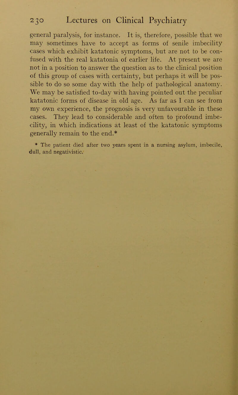 general paralysis, for instance. It is, therefore, possible that we may sometimes have to accept as forms of senile imbecility cases which exhibit katatonic symptoms, but are not to be con- fused with the real katatonia of earlier life. At present we arc not in a position to answer the question as to the clinical position of this group of cases with certainty, but perhaps it will be pos- sible to do so some day with the help of pathological anatomy. We may be satisfied to-day with having pointed out the peculiar katatonic forms of disease in old age. As far as I can see from my own experience, the prognosis is very unfavourable in these cases. They lead to considerable and often to profound imbe- cility, in which indications at least of the katatonic symptoms generally remain to the end.* * The patient died after two years spent in a nursing asylum, imbecile, dull, and negativistic.