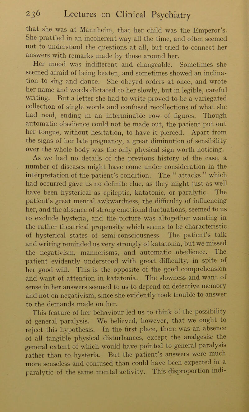 that she was at Mannheim, that her child was the Emperor’s. She prattled in an incoherent way all the time, and often seemed not to understand the questions at all, but tried to connect her answers with remarks made by those around her. Her mood was indifferent and changeable. Sometimes she seemed afraid of being beaten, and sometimes showed an inclina- tion to sing and dance. She obeyed orders at once, and wrote her name and words dictated to her slowly, but in legible, careful writing. But a letter she had to write proved to be a variegated collection of single words and confused recollections of what she had read, ending in an interminable row of figures. Though automatic obedience could not be made out, the patient put out her tongue, without hesitation, to have it pierced. Apart from the signs of her late pregnancy, a great diminution of sensibility over the whole body was the only physical sign worth noticing. As we had no details of the previous history of the case, a number of diseases might have come under consideration in the interpretation of the patient’s condition. The “ attacks ” which had occurred gave us no definite clue, as they might just as well have been h5^sterical as epileptic, katatonic, or paralytic. The patient’s great mental awkwardness, the difficulty of influencing her, and the absence of strong emotional fluctuations, seemed to us to exclude hysteria, and the picture was altogether wanting in the rather theatrical propensity which seems to be characteristic, of hysterical states of semi-consciousness. The patient’s talk and writing reminded us very strongly of katatonia, but we missed the negativism, mannerisms, and automatic obedience. The patient evidently understood with great difficulty, in spite of her good will. This is the opposite of the good comprehension and want of attention in katatonia. The slowness and want of sense in her answers seemed to us to depend on defective memory and not on negativism, since she evidently took trouble to answer to the demands made on her. This feature of her behaviour led us to think of the possibility of general paralysis. We believed, however, that we ought to reject this hypothesis. In the first place, there was an absence of all tangible physical disturbances, except the analgesis; the general extent of which would have pointed to general paralysis rather than to hysteria. But the patient’s answers were much more senseless and confused than could have been expected in a paralytic of the same mental activity. This disproportion indi-