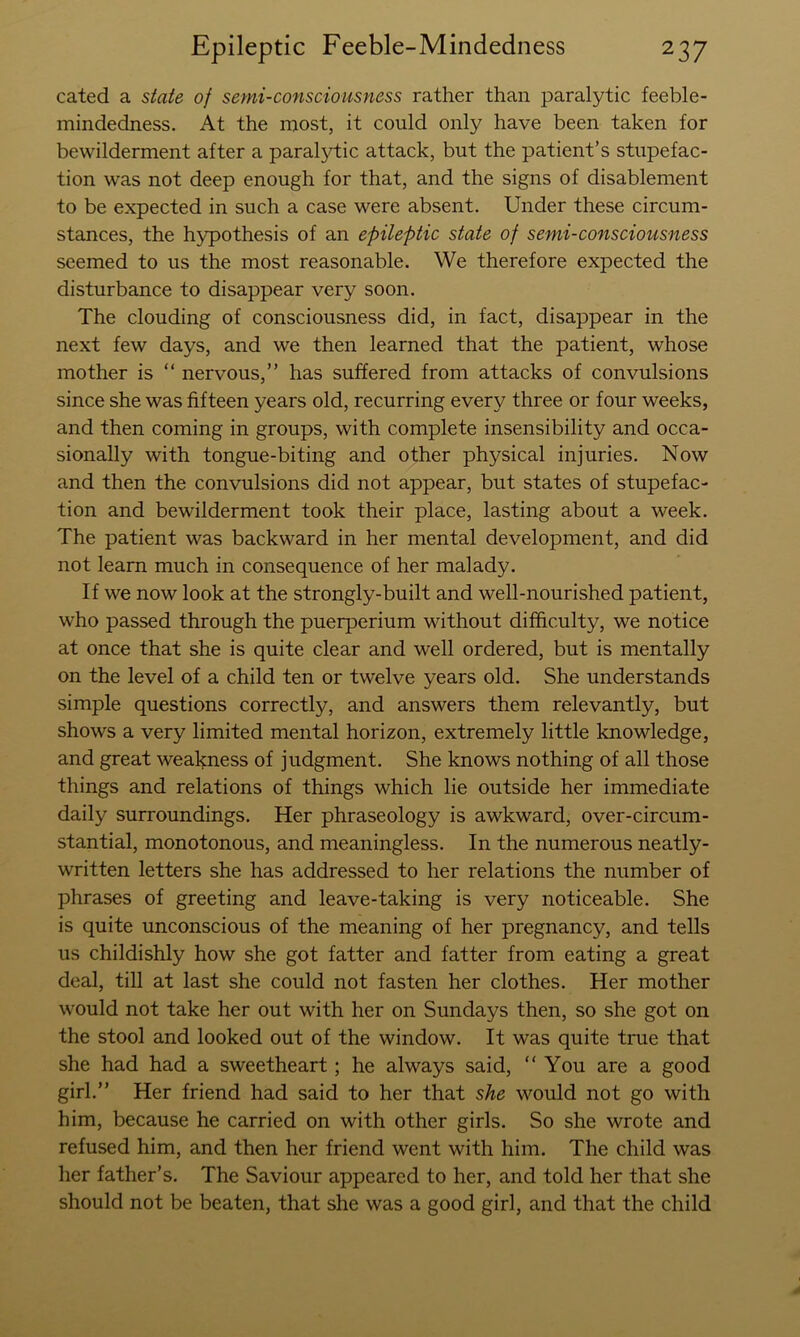 cated a state of semi-consciousness rather than paralytic feeble- mindedness. At the most, it could only have been taken for bewilderment after a paralytic attack, but the patient’s stupefac- tion was not deep enough for that, and the signs of disablement to be expected in such a case were absent. Under these circum- stances, the hypothesis of an epileptic state of semi-consciousness seemed to us the most reasonable. We therefore expected the disturbance to disappear very soon. The clouding of consciousness did, in fact, disappear in the next few days, and we then learned that the patient, whose mother is “ nervous,” has suffered from attacks of convulsions since she was fifteen years old, recurring every three or four weeks, and then coming in groups, with complete insensibility and occa- sionally with tongue-biting and other physical injuries. Now and then the convulsions did not appear, but states of stupefac- tion and bewilderment took their place, lasting about a week. The patient was backward in her mental development, and did not learn much in consequence of her malady. If we now look at the strongly-built and well-nourished patient, who passed through the puerperium without difficulty, we notice at once that she is quite clear and well ordered, but is mentally on the level of a child ten or twelve years old. She understands simple questions correctly, and answers them relevantly, but shows a very limited mental horizon, extremely little knowledge, and great weakness of judgment. She knows nothing of all those things and relations of things which lie outside her immediate daily surroundings. Her phraseology is awkward, over-circum- stantial, monotonous, and meaningless. In the numerous neatly- written letters she has addressed to her relations the number of phrases of greeting and leave-taking is very noticeable. She is quite unconscious of the meaning of her pregnancy, and tells us childishly how she got fatter and fatter from eating a great deal, till at last she could not fasten her clothes. Her mother would not take her out with her on Sundays then, so she got on the stool and looked out of the window. It was quite true that she had had a sweetheart; he always said, “You are a good girl.” Her friend had said to her that she would not go with him, because he carried on with other girls. So she wrote and refused him, and then her friend went with him. The child was her father’s. The Saviour appeared to her, and told her that she should not be beaten, that she was a good girl, and that the child